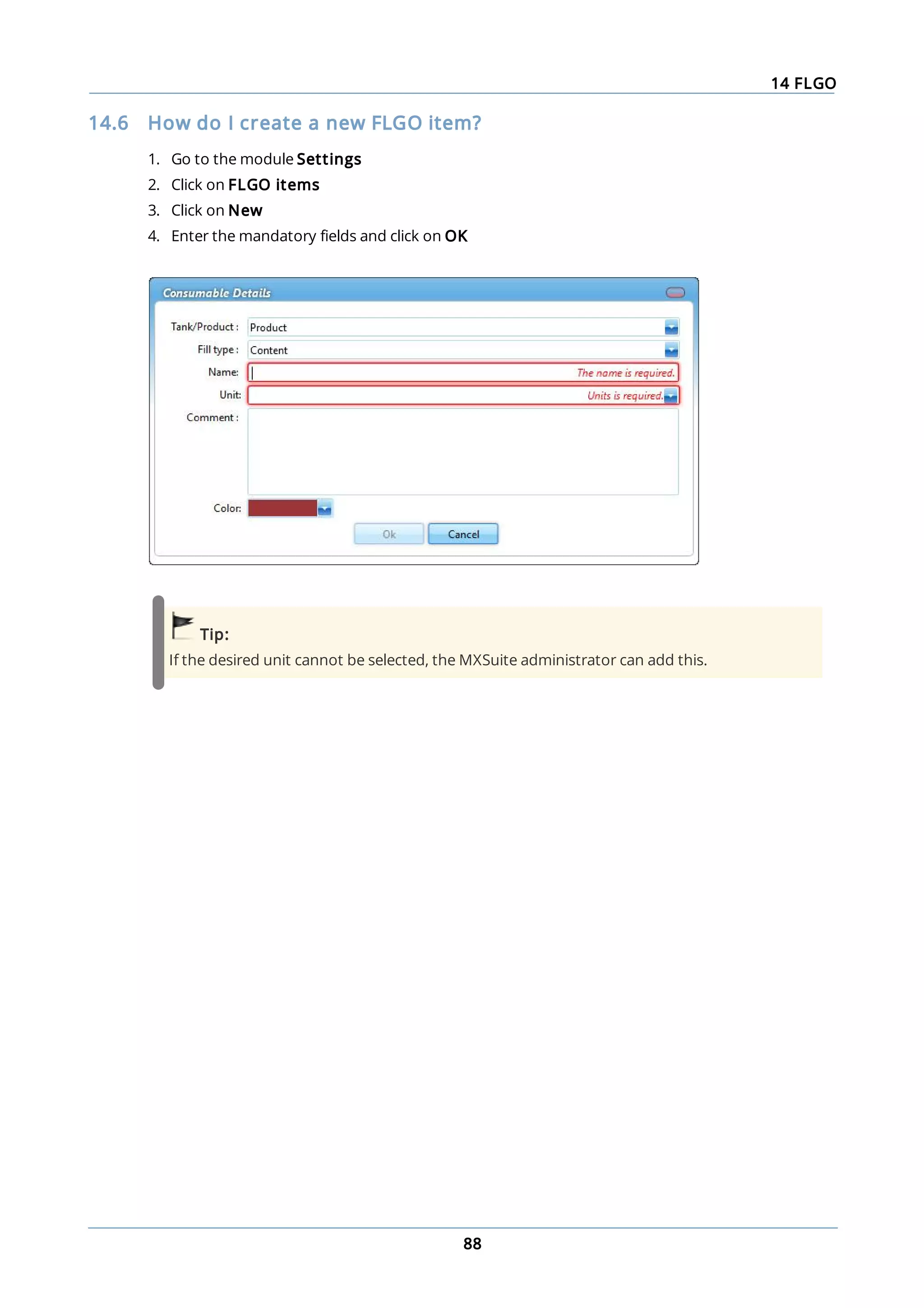 14 FLGO
88
14.6 How do I create a new FLGO item?
1. Go to the module Settings
2. Click on FLGO items
3. Click on New
4. Enter the mandatory fields and click on OK
Tip:
If the desired unit cannot be selected, the MXSuite administrator can add this.
 
