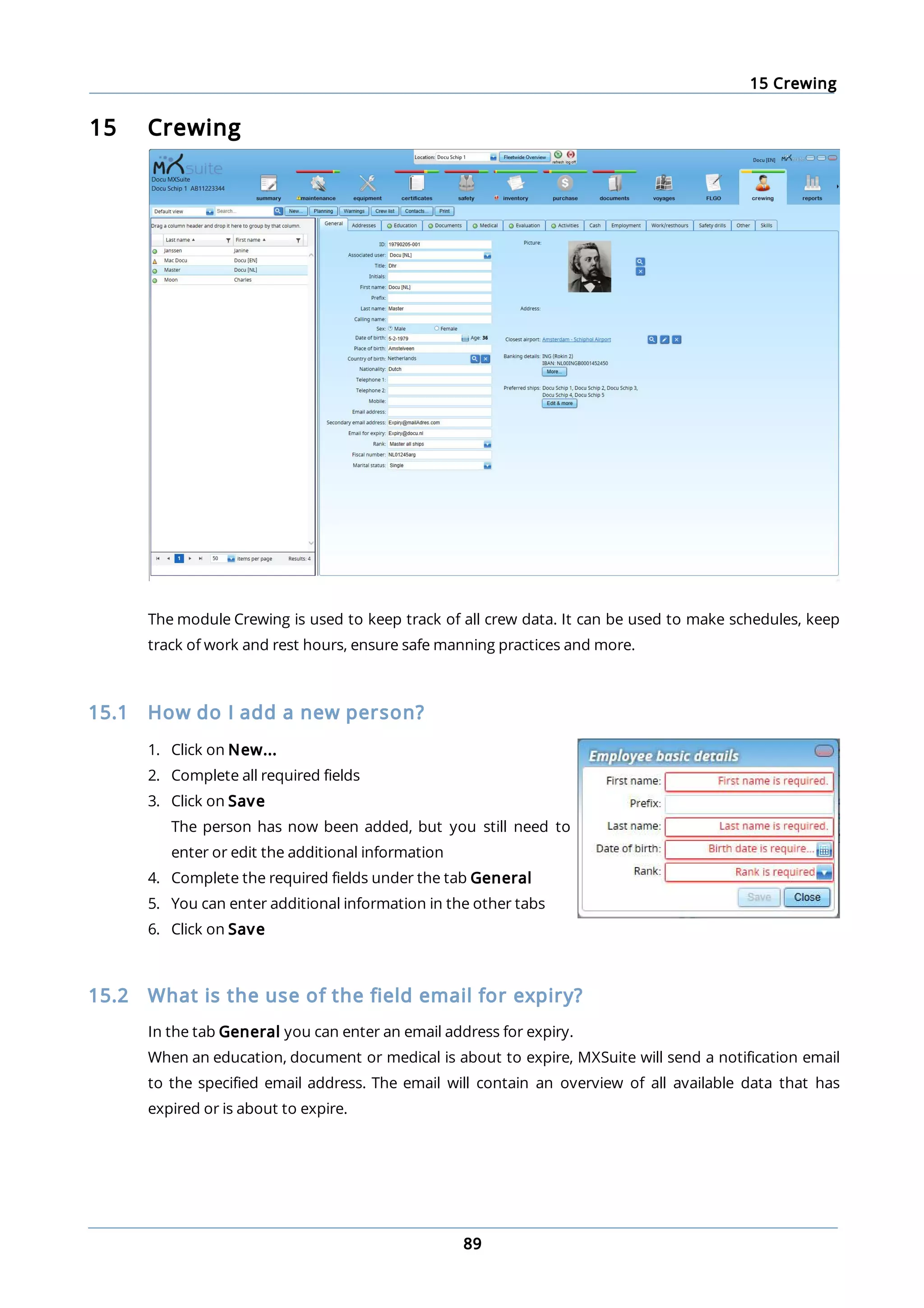 15 Crewing
89
15 Crewing
The module Crewing is used to keep track of all crew data. It can be used to make schedules, keep
track of work and rest hours, ensure safe manning practices and more.
15.1 How do I add a new person?
1. Click on New...
2. Complete all required fields
3. Click on Save
The person has now been added, but you still need to
enter or edit the additional information
4. Complete the required fields under the tab General
5. You can enter additional information in the other tabs
6. Click on Save
15.2 What is the use of the field email for expiry?
In the tab General you can enter an email address for expiry.
When an education, document or medical is about to expire, MXSuite will send a notification email
to the specified email address. The email will contain an overview of all available data that has
expired or is about to expire.
 