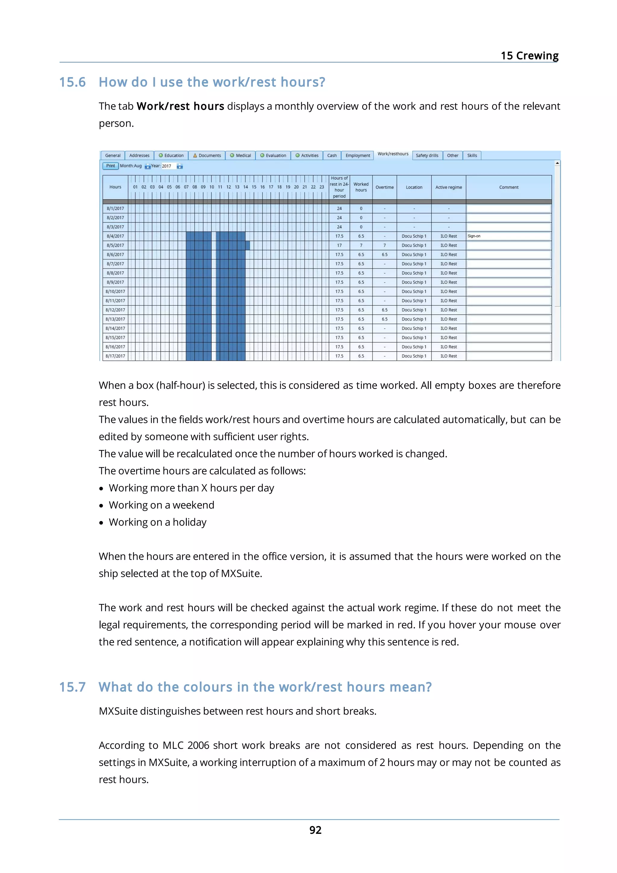 15 Crewing
92
15.6 How do I use the work/rest hours?
The tab Work/rest hours displays a monthly overview of the work and rest hours of the relevant
person.
When a box (half-hour) is selected, this is considered as time worked. All empty boxes are therefore
rest hours.
The values in the fields work/rest hours and overtime hours are calculated automatically, but can be
edited by someone with sufficient user rights.
The value will be recalculated once the number of hours worked is changed.
The overtime hours are calculated as follows:
· Working more than X hours per day
· Working on a weekend
· Working on a holiday
When the hours are entered in the office version, it is assumed that the hours were worked on the
ship selected at the top of MXSuite.
The work and rest hours will be checked against the actual work regime. If these do not meet the
legal requirements, the corresponding period will be marked in red. If you hover your mouse over
the red sentence, a notification will appear explaining why this sentence is red.
15.7 What do the colours in the work/rest hours mean?
MXSuite distinguishes between rest hours and short breaks.
According to MLC 2006 short work breaks are not considered as rest hours. Depending on the
settings in MXSuite, a working interruption of a maximum of 2 hours may or may not be counted as
rest hours.
 