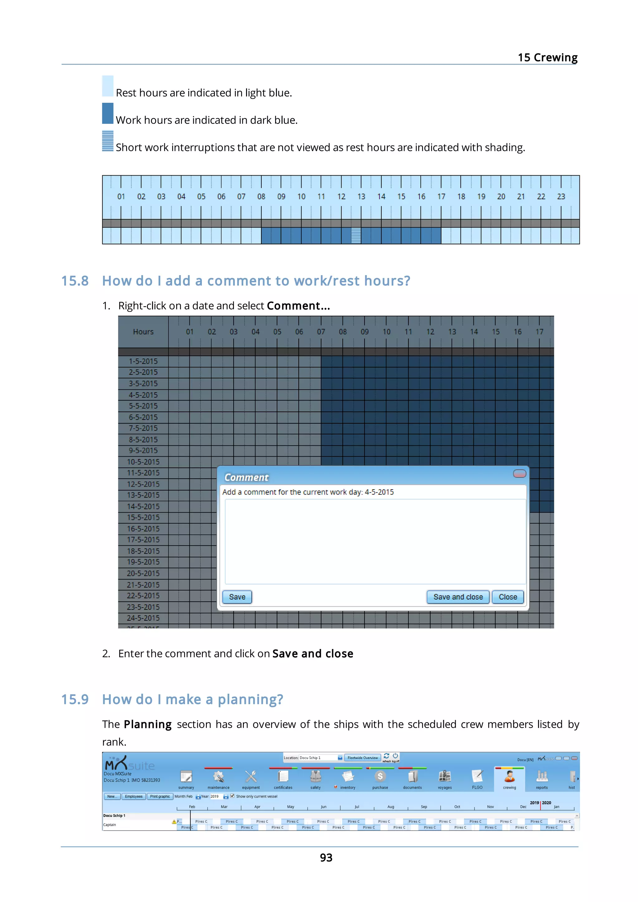 15 Crewing
93
Rest hours are indicated in light blue.
Work hours are indicated in dark blue.
Short work interruptions that are not viewed as rest hours are indicated with shading.
15.8 How do I add a comment to work/rest hours?
1. Right-click on a date and select Comment...
2. Enter the comment and click on Save and close
15.9 How do I make a planning?
The Planning section has an overview of the ships with the scheduled crew members listed by
rank.
 