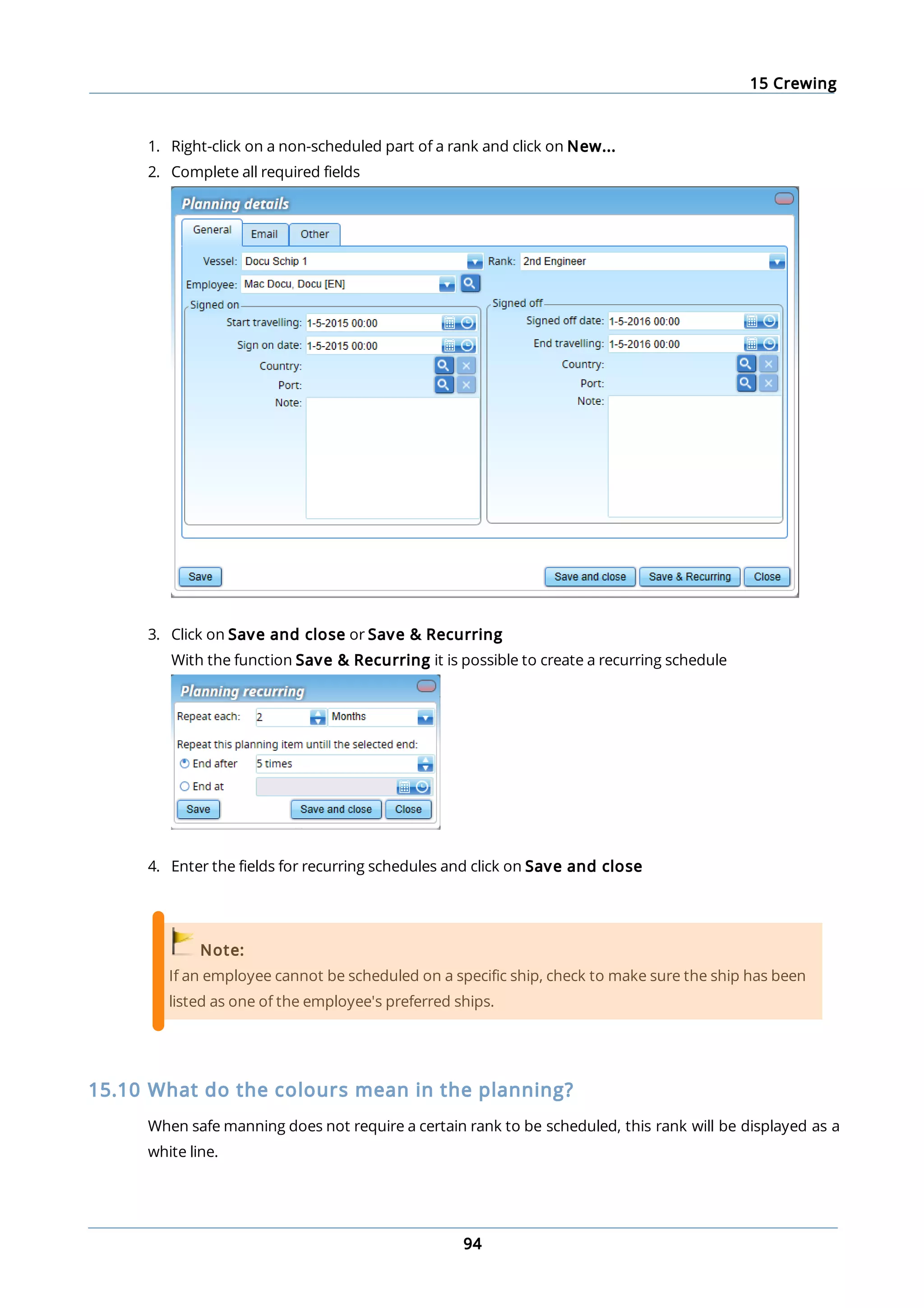 15 Crewing
94
1. Right-click on a non-scheduled part of a rank and click on New...
2. Complete all required fields
3. Click on Save and close or Save & Recurring
With the function Save & Recurring it is possible to create a recurring schedule
4. Enter the fields for recurring schedules and click on Save and close
Note:
If an employee cannot be scheduled on a specific ship, check to make sure the ship has been
listed as one of the employee's preferred ships.
15.10 What do the colours mean in the planning?
When safe manning does not require a certain rank to be scheduled, this rank will be displayed as a
white line.
 