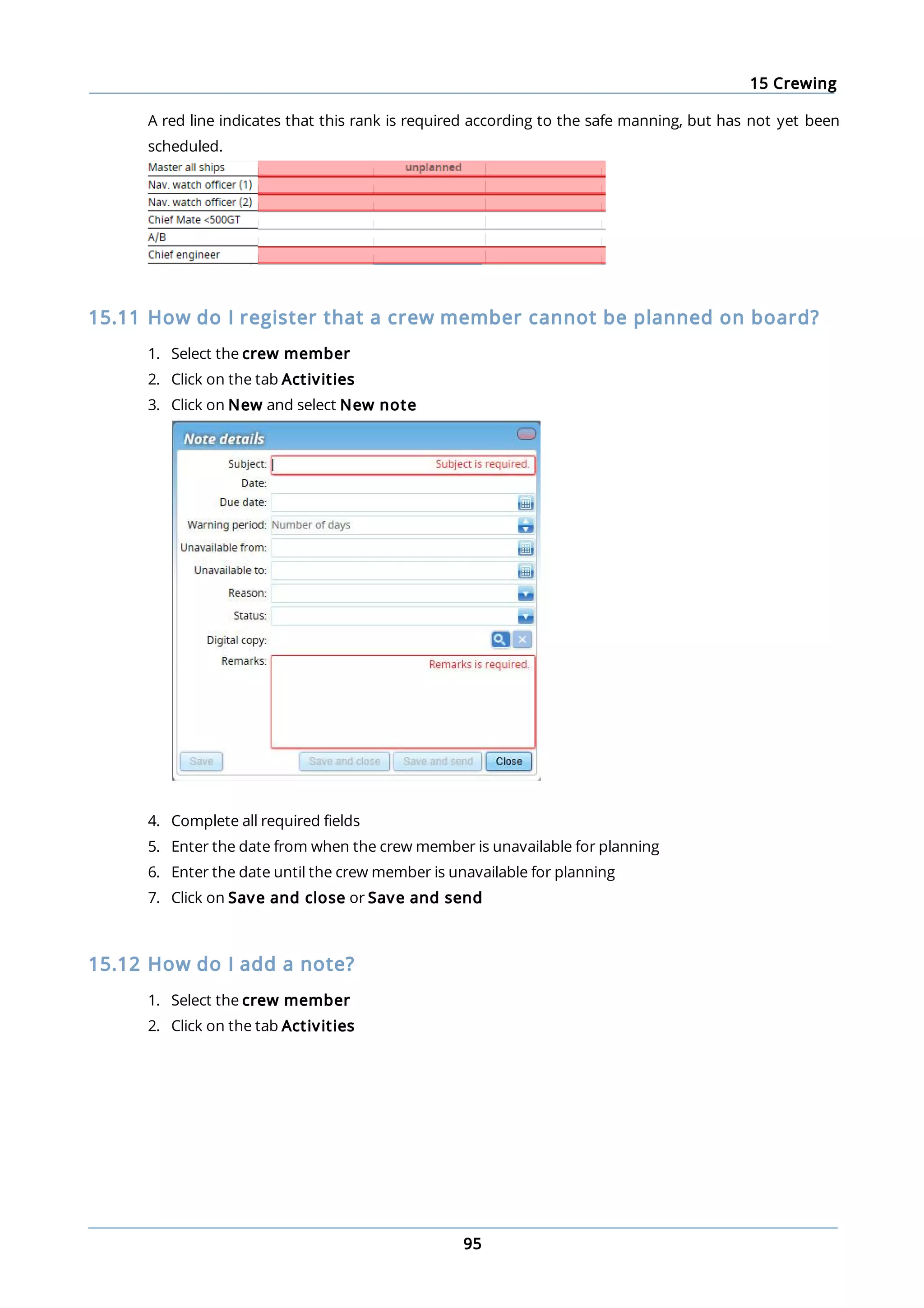 15 Crewing
95
A red line indicates that this rank is required according to the safe manning, but has not yet been
scheduled.
15.11 How do I register that a crew member cannot be planned on board?
1. Select the crew member
2. Click on the tab Activities
3. Click on New and select New note
4. Complete all required fields
5. Enter the date from when the crew member is unavailable for planning
6. Enter the date until the crew member is unavailable for planning
7. Click on Save and close or Save and send
15.12 How do I add a note?
1. Select the crew member
2. Click on the tab Activities
 