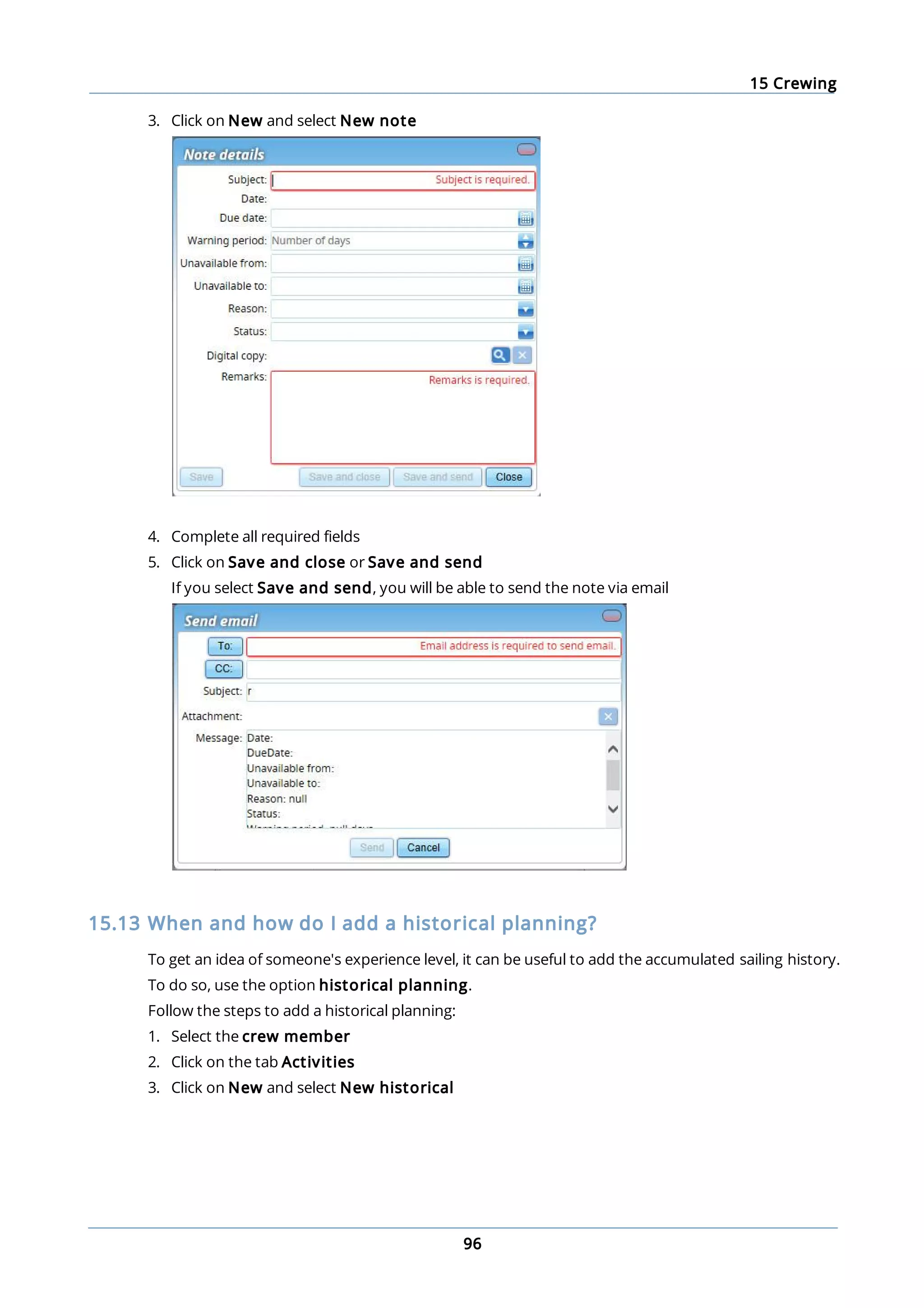 15 Crewing
96
3. Click on New and select New note
4. Complete all required fields
5. Click on Save and close or Save and send
If you select Save and send, you will be able to send the note via email
15.13 When and how do I add a historical planning?
To get an idea of someone's experience level, it can be useful to add the accumulated sailing history.
To do so, use the option historical planning.
Follow the steps to add a historical planning:
1. Select the crew member
2. Click on the tab Activities
3. Click on New and select New historical
 