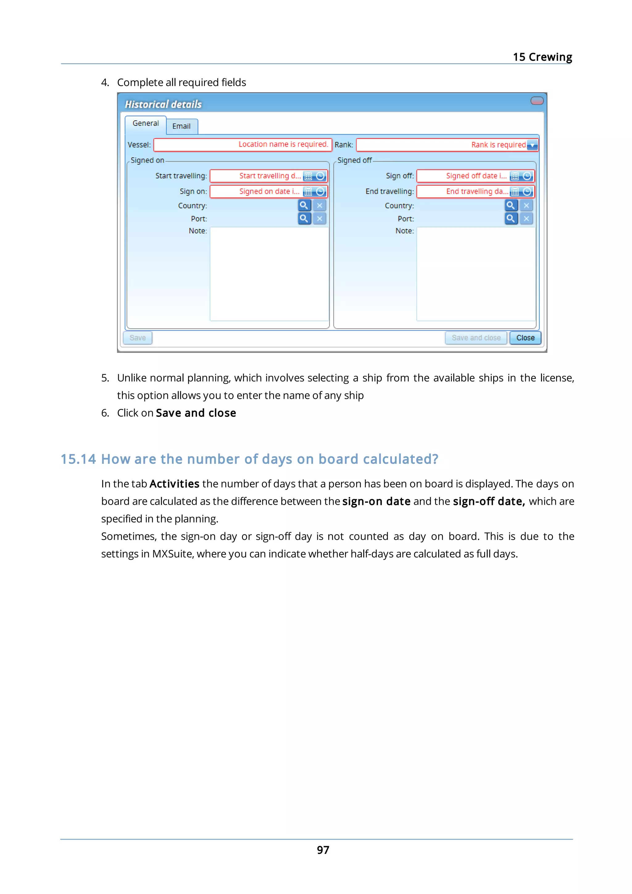 15 Crewing
97
4. Complete all required fields
5. Unlike normal planning, which involves selecting a ship from the available ships in the license,
this option allows you to enter the name of any ship
6. Click on Save and close
15.14 How are the number of days on board calculated?
In the tab Activities the number of days that a person has been on board is displayed. The days on
board are calculated as the difference between the sign-on date and the sign-off date, which are
specified in the planning.
Sometimes, the sign-on day or sign-off day is not counted as day on board. This is due to the
settings in MXSuite, where you can indicate whether half-days are calculated as full days.
 