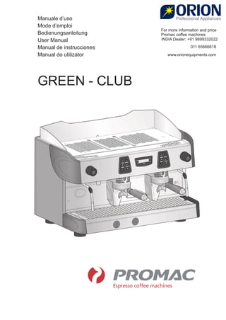 Manuale d’uso
Mode d’emploi
Bedienungsanleitung
User Manual
Manual de instrucciones
Manual do utilizator
GREEN - CLUB
For more information and price
Promac coﬀee machines
INDIA Dealer: +91 9899332022
011 65666618
www.orionequipments.com
 