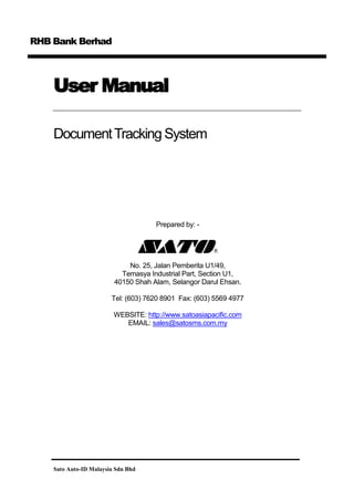 RHB Bank Berhad

User Manual
Document Tracking System

Prepared by: -

No. 25, Jalan Pemberita U1/49,
Temasya Industrial Part, Section U1,
40150 Shah Alam, Selangor Darul Ehsan.
Tel: (603) 7620 8901 Fax: (603) 5569 4977
WEBSITE: http://www.satoasiapacific.com
EMAIL: sales@satosms.com.my

Sato Auto-ID Malaysia Sdn Bhd

 