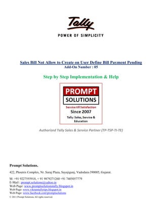  
 
 
 
 
 
Pro
422,
M: +
E-M
Web
Web
Web
© 201
Sales
ompt Solut
Phoenix Co
+91 9227555
Mail : prompt
b Page: www
Page: www.v
Page: www.f
11 Prompt Soluti
Bill Not A
S
Auth
tions.
omplex, Nr.
5918, + 91 9
.solutions@
w.promptsolu
vikramtallytip
facebook.com
ions All rights re
Allow to
Step by S
horized Ta
Suraj Plaza,
879271260
yahoo.in
utionstally.b
ps.blogspot.in
mpromptsolut
eserved.
Create o
Add-On
Step Im
ally Sales &
Sayajigunj,
+91 740505
logspot.in
n
tions
 
 
on User D
n Number
plement
& Service P
 
Vadodara-3
7779
Define Bi
r : 05
tation &
 
Partner (TP
390005, Guja
ill Payme
& Help
P‐TSP‐TI‐TE
arat.
ent Pend
E) 
ding
 