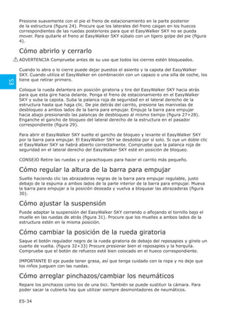 Presione suavemente con el pie el freno de estacionamiento en la parte posterior
      de la estructura (ﬁgura 24). Procure que los laterales del freno caigan en los huecos
      correspondientes de las ruedas posteriores para que el EasyWalker SKY no se pueda
      mover. Para quitarle el freno al EasyWalker SKY súbalo con un ligero golpe del pie (ﬁgura
      4).

      Cómo abrirlo y cerrarlo
     ! ADVERTENCIA Compruebe antes de su uso que todos los cierres estén bloqueados.

      Cuando lo abra o lo cierre puede dejar puestos el asiento y la capota del EasyWalker
      SKY. Cuando utiliza el EasyWalker en combinación con un capazo o una silla de coche, los
      tiene que retirar primero.
ES




      Coloque la rueda delantera en posición giratoria y tire del EasyWalker SKY hacia atrás
      para que esta gire hacia delante. Ponga el freno de estacionamiento en el EasyWalker
      SKY y suba la capota. Suba la palanca roja de seguridad en el lateral derecho de la
      estructura hasta que haga clic. De pie detrás del carrito, presione las manivelas de
      desbloqueo a ambos lados de la barra para empujar. Empuje la barra para empujar
      hacia abajo presionando las palancas de desbloqueo al mismo tiempo (ﬁgura 27+28).
      Enganche el gancho de bloqueo del lateral derecho de la estructura en el pasador
      correspondiente (ﬁgura 29).

      Para abrir el EasyWalker SKY suelte el gancho de bloqueo y levante el EasyWalker SKY
      por la barra para empujar. El EasyWalker SKY se desdobla por sí solo. Si oye un doble clic
      el EasyWalker SKY se habrá abierto correctamente. Compruebe que la palanca roja de
      seguridad en el lateral derecho del EasyWalker SKY esté en posición de bloqueo.

      CONSEJO Retire las ruedas y el parachoques para hacer el carrito más pequeño.

      Cómo regular la altura de la barra para empujar
      Suelte haciendo clic las abrazaderas negras de la barra para empujar regulable, justo
      debajo de la espuma a ambos lados de la parte interior de la barra para empujar. Mueva
      la barra para empujar a la posición deseada y vuelva a bloquear las abrazaderas (ﬁgura
      30).

      Cómo ajustar la suspensión
      Puede adaptar la suspensión del EasyWalker SKY cerrando o aﬂojando el tornillo bajo el
      muelle en las ruedas de atrás (ﬁgura 31). Procure que los muelles a ambos lados de la
      estructura estén en la misma posición.

      Cómo cambiar la posición de la rueda giratoria
      Saque el botón regulador negro de la rueda giratoria de debajo del reposapies y gírelo un
      cuarto de vuelta. (figura 32+33) Procure presionar bien el reposapies y la horquila.
      Compruebe que el botón de refuerzo esté bien colocado en el hueco correspondiente.

      IMPORTANTE El eje puede tener grasa, así que tenga cuidado con la ropa y no deje que
      los niños jueguen con las ruedas.

      Cómo arreglar pinchazos/cambiar los neumáticos
      Repare los pinchazos como los de una bici. También se puede sustituir la cámara. Para
      poder sacar la cubierta hay que utilizar siempre desmontadores de neumáticos.

      ES-34
 