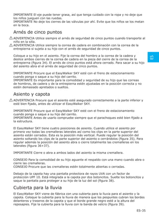 IMPORTANTE El eje puede tener grasa, así que tenga cuidado con la ropa y no deje que
 los niños jueguen con las ruedas.
 IMPORTANTE No deje los cierres de las válvulas por ahí. Evite que los niños se los metan
 en la boca.

 Arnés de cinco puntos
! ADVERTENCIA Utilice siempre el arnés de seguridad de cinco puntos cuando transporte al
  niño en la silla.
! ADVERTENCIA Utilice siempre la correa de cadera en combinación con la correa de la
  entrepierna si sujeta a su hijo con el arnés de seguridad de cinco puntos.

 Coloque a su hijo en el asiento. Fije la correa del hombro a la correa de la cadera y




                                                                                              ES
 deslice ambos cierres de la correa de cadera en la pieza del cierre de la correa de la
 entrepierna (ﬁgura 34). El arnés de cinco puntos está ahora cerrado. Para sacar a su hijo
 del asiento abra el el arnés de seguridad de cinco puntos.

 IMPORTANTE Procure que el EasyWalker SKY esté con el freno de estacionamiento
 cuando ponga o saque a su hijo del carrito.
 IMPORTANTE Es importante para la comodidad y seguridad de su hijo que las correas
 de hombros, de cadera y de la entrepierna estén ajustadas en la posición correcta y no
 estén demasiado apretados o sueltos.

 Asiento y capota
! ADVERTENCIA Procure que el asiento esté asegurado correctamente a la parte inferior y
  esté bien ﬁjado, antes de utilizar el EasyWalker SKY.

 IMPORTANTE Procure que el EasyWalker SKY esté con el freno de estacionamiento
 cuando ponga o saque a su hijo del carrito.
 IMPORTANTE Antes de usarlo compruebe siempre que el parachoques esté bien ﬁjado a
 la estructura.

 El EasyWalker SKY tiene cuatro posiciones de asiento. Cuando utilice el asiento por
 primera vez todas las cremalleras laterales así como los clips en la parte superior del
 asiento están cerrados. Esta es la posición más vertical. Puede regular la posición del
 asiento soltando los clips de la parte superior del asiento o cerrándolos (ﬁgura 35). Para
 regular además la posición del asiento abra o cierre totalmente las cremalleras en los
 laterales (ﬁgura 36+37).

 IMPORTANTE Cierre o abra a ambos lados del asiento la misma cremallera.

 CONSEJO Para la comodidad de su hijo aguante el respaldo con una mano cuando abra o
 cierre las cremalleras.
 CONSEJO Procure que las cremalleras estén totalmente abiertas o cerradas.

 Debajo de la capota hay una pantalla protectora de rayos UVA con un factor de
 protección UPF 10. Está integrada a la capota por dos botoncitos. Suelte los botoncitos y
 saque la pantalla para proteger a su hijo de la luz del sol (ﬁgura 38).

 Cubierta para la lluvia
 El EasyWalker SKY viene de fábrica con una cubierta para la lluvia para el asiento y la
 capota. Coloque la cubierta para la lluvia de manera que los pespuntes cubran los bordes
 delanteros y traseros de la capota y que el borde grande negro esté a la altura del
 reposapies. Fije la cubierta para la lluvia con la banda de velcro (ﬁgura 39).

                                                                                      ES-35
 