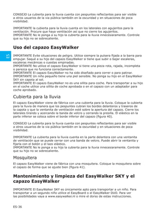 CONSEJO La cubierta para la lluvia cuenta con pespuntes reﬂectantes para ser visible
     a otros usuarios de la via pública también en la oscuridad y en situaciones de poca
     visibilidad.

     IMPORTANTE la cubierta para la lluvia cuenta en los laterales con agujeritos para la
     ventilación. Procure que haya ventilación así que no cierre los agujeritos.
     IMPORTANTE No le ponga a su hijo la cubierta para la lluvia innecesiaramente. Controle
     que su hijo no se sobrecaliente.


     Uso del capazo EasyWalker
ES




     IMPORTANTE Evite situaciones de peligro. Utilice siempre la pulsera ﬁjada a la barra para
     empujar. Saqué a su hijo del capazo EasyWalker si tiene que subir o bajar escaleras,
     escaleras mecánicas o cuestas empinadas.
     IMPORTANTE No utilice el capazo EasyWalker si tiene una pieza rota, rajada, incompleta
     o parezca que no funciona correctamente.
     IMPORTANTE El capazo EasyWalker no ha sido diseñado para correr o para patinar.
     IMPORTANTE Un niño pequeño tiene una piel sensible. No ponga su hijo en el EasyWalker
     SKY sin capota al sol.
     IMPORTANTE El capazo EasyWalker no es una sillita para coche. Para transportar a su hijo
     en el coche utilice una sillita de coche aprobada o en el capazo con un adaptador para
     coche aprobado.

     Cubierta para la lluvia
     El capazo EasyWalker viene de fábrica con una cubierta para la lluvia. Coloque la cubierta
     para la lluvia de manera que los pespuntes cubran los bordes delanteros y traseros de
     la capota y que la ventanita de ventilación esté sobre la apertura del capazo. Cierre los
     laterales tirando y acercando la banda de velcro y cerrando la presilla. El elástico en la
     parte inferior se coloca sobre el borde inferior del capazo (ﬁgura 40).

     CONSEJO La cubierta para la lluvia cuenta con pespuntes reﬂectantes para ser visible
     a otros usuarios de la via pública también en la oscuridad y en situaciones de poca
     visibilidad.

     IMPORTANTE La cubierta para la lluvia cuenta en la parte delantera con una ventanita
     de ventilación que se puede cerrar con una banda de velcro. Puede abrir la ventanita y
     ﬁjarla con el botón y el lazo elástico.
     IMPORTANTE No le ponga a su hijo la cubierta para la lluvia innecesiaramente. Controle
     que su hijo no se sobrecaliente.

     Mosquitera
     El capazo EasyWalker viene de fábrica con una mosquitera. Coloque la mosquitera sobre
     el capazo de forma que se ajuste bien (ﬁgura 41).


     Mantenimiento y limpieza del EasyWalker SKY y el
     capazo EasyWalker
     IMPORTANTE El EasyWalker SKY es únicamente apto para transportar a un niño. Para
     transportar a un segundo niño utilice el EasyBoard o el EasyWalker DUO. Para ver
     las posibilidades vaya a www.easywalker.nl o mire el dorso de estas instrucciones.


     ES-36
 
