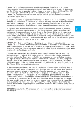 IMPORTANTE Utilice únicamente accesorios originales de EasyWalker SKY. Cuando
reponga alguna pieza utilice únicamente piezas originales suministradas y /o aprobadas
por EasyWalker bv. La garantía perderá validez en el caso de daños del EasyWalker SKY
por sobrecarga, uso indebido o uso de accesorios o piezas no originales.
IMPORTANTE Tenga cuidado con fuegos y otras fuentes de calor en la proximidad del
EasyWalker SKY y su hijo.

El EasyWalker SKY y el capazo EasyWalker se han diseñado con todo cuidado y prestando
atención a la comodidad, la seguridad, la facilidad de uso y el diseño. El EasyWalker SKY
y el capazo EasyWalker cumplen las normas de seguridad europeas. En el manual de
instrucciones se explican detalladamente todas las posibilidades de montaje y uso.




                                                                                                ES
Si sigue las instrucciones en este manual, podrá disfrutar mucho tiempo de nuestros
productos. Sin embargo es conveniente controlar con regularidad el EasyWalker SKY
y el capazo EasyWalker. Merece la pena llevar su EasyWalker SKY a que le hagan una
revisión a través de su vendedor. Si entretanto tiene dudas sobre el estado de una o
varias piezas, póngase en contacto con su vendedor. Este juzgará el EasyWalker SKY y el
capazo EasyWalker y realizará tareas simples de reparación. En el caso de averías graves
el vendedor entraría en contacto con el fabricante.

IMPORTANTE: Guarde bien la prueba de compra y el manual de instrucciones.
IMPORTANTE: El número de serie del EasyWalker SKY se encuentra en el interior del tubo
en el que se adjunta la rueda trasera izquierda . El número de serie del forro y otras piezas
de tela se encuentra en lasetiquetas de las telas. El número de serie del capazo EasyWalker
se encuentra en la etiqueta en la tela.

Limpie el EasyWalker SKY regularmente. Utilice un paño húmedo y si hace falta un
limpiador suave. El soporte de la rueda giratoria y los ejes de las ruedas traseras se
ensucian fácilmente. Saque con regularidad las ruedas del soporte o el eje y límpielas
con agua templada. Procure que todas las piezas estén bien secas y vuelva a engrasar
los ejes con aceite o spray de silicona antes de volver a colocar las ruedas. Proteja la
espuma de la barra para empujar de rozaduras y objetos aﬁlados. Procure no exponer al
EasyWalker SKY a temperaturas extremas.

El tejido del EasyWalker SKY y el capazo EasyWalker se puede poner y quitar y lavar a
máquina. No lave la tela a una temperatura superior a los 30º, no utilice lejía, limpieza
química o seque en secadora. Antes de lavarlo retire los refuerzos y las piezas de
espuma, plástico o metal. Consulte siempre la etiqueta de lavado de cada una de las
piezas. El EasyWalker SKY no aguanta el agua salada así que no lo meta en el mar.
Cuando llueva utilice la cubierta para lluvia suministrada para el asiento con la capota o
el capoza. Si el EasyWalker SKY y el capazo EasyWalker están mojados por limpieza o
lluvia no lo doble sino que deje que se seque abierto en un espacio bien ventilado. Esto
evita que se forme moho. Las piezas del EasyWalker SKY y el capazo EasyWalker se
pueden descolorar o desgartar por las condiciones climáticas. Esto también ocurre con un
uso normal.

CONSEJO Para evitar las diferencias de color se recomienda lavar juntas las piezas del
mismo color.




                                                                                     ES-37
 