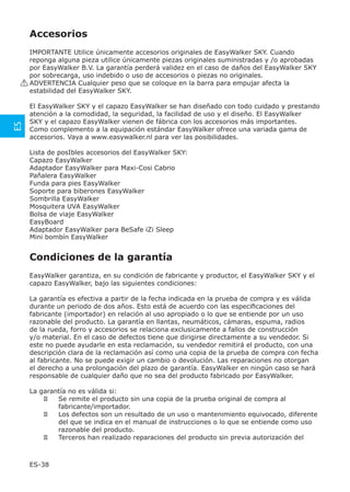 Accesorios
       IMPORTANTE Utilice únicamente accesorios originales de EasyWalker SKY. Cuando
       reponga alguna pieza utilice únicamente piezas originales suministradas y /o aprobadas
       por EasyWalker B.V. La garantía perderá validez en el caso de daños del EasyWalker SKY
       por sobrecarga, uso indebido o uso de accesorios o piezas no originales.
     ! ADVERTENCIA Cualquier peso que se coloque en la barra para empujar afecta la
       estabilidad del EasyWalker SKY.

      El EasyWalker SKY y el capazo EasyWalker se han diseñado con todo cuidado y prestando
      atención a la comodidad, la seguridad, la facilidad de uso y el diseño. El EasyWalker
      SKY y el capazo EasyWalker vienen de fábrica con los accesorios más importantes.
ES




      Como complemento a la equipación estándar EasyWalker ofrece una variada gama de
      accesorios. Vaya a www.easywalker.nl para ver las posibilidades.

      Lista de posIbles accesorios del EasyWalker SKY:
      Capazo EasyWalker
      Adaptador EasyWalker para Maxi-Cosi Cabrio
      Pañalera EasyWalker
      Funda para pies EasyWalker
      Soporte para biberones EasyWalker
      Sombrilla EasyWalker
      Mosquitera UVA EasyWalker
      Bolsa de viaje EasyWalker
      EasyBoard
      Adaptador EasyWalker para BeSafe iZi Sleep
      Mini bombín EasyWalker


      Condiciones de la garantía
      EasyWalker garantiza, en su condición de fabricante y productor, el EasyWalker SKY y el
      capazo EasyWalker, bajo las siguientes condiciones:

      La garantía es efectiva a partir de la fecha indicada en la prueba de compra y es válida
      durante un periodo de dos años. Esto está de acuerdo con las especiﬁcaciones del
      fabricante (importador) en relación al uso apropiado o lo que se entiende por un uso
      razonable del producto. La garantía en llantas, neumáticos, cámaras, espuma, radios
      de la rueda, forro y accesorios se relaciona exclusicamente a fallos de construcción
      y/o material. En el caso de defectos tiene que dirigirse directamente a su vendedor. Si
      este no puede ayudarle en esta reclamación, su vendedor remitirá el producto, con una
      descripción clara de la reclamación así como una copia de la prueba de compra con fecha
      al fabricante. No se puede exigir un cambio o devolución. Las reparaciones no otorgan
      el derecho a una prolongación del plazo de garantía. EasyWalker en ningún caso se hará
      responsable de cualquier daño que no sea del producto fabricado por EasyWalker.

      La garantía no es válida si:
              Se remite el producto sin una copia de la prueba original de compra al
              fabricante/importador.
              Los defectos son un resultado de un uso o mantenimiento equivocado, diferente
              del que se indica en el manual de instrucciones o lo que se entiende como uso
              razonable del producto.
              Terceros han realizado reparaciones del producto sin previa autorización del



      ES-38
 
