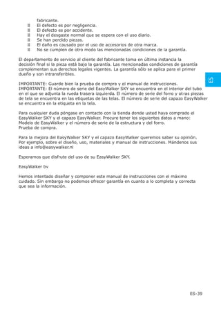 fabricante.
        El defecto es por negligencia.
        El defecto es por accidente.
        Hay el desgaste normal que se espera con el uso diario.
        Se han perdido piezas.
        El daño es causado por el uso de accesorios de otra marca.
        No se cumplen de otro modo las mencionadas condiciones de la garantía.

El departamento de servicio al cliente del fabricante toma en última instancia la
decisión ﬁnal si la pieza está bajo la garantía. Las mencionadas condiciones de garantía
complementan sus derechos legales vigentes. La garantía sólo se aplica para el primer
dueño y son intransferibles.




                                                                                                ES
IMPORTANTE: Guarde bien la prueba de compra y el manual de instrucciones.
IMPORTANTE: El número de serie del EasyWalker SKY se encuentra en el interior del tubo
en el que se adjunta la rueda trasera izquierda. El número de serie del forro y ot ras piezas
de tela se encuentra en las etiquetas de las telas. El número de serie del capazo EasyWalker
se encuentra en la etiqueta en la tela.

Para cualquier duda póngase en contacto con la tienda donde usted haya comprado el
EasyWalker SKY y el capazo EasyWalker. Procure tener los siguientes datos a mano:
Modelo de EasyWalker y el número de serie de la estructura y del forro.
Prueba de compra.

Para la mejora del EasyWalker SKY y el capazo EasyWalker queremos saber su opinión.
Por ejemplo, sobre el diseño, uso, materiales y manual de instrucciones. Mándenos sus
ideas a info@easywalker.nl

Esperamos que disfrute del uso de su EasyWalker SKY.

EasyWalker bv

Hemos intentado diseñar y componer este manual de instrucciones con el máximo
cuidado. Sin embargo no podemos ofrecer garantía en cuanto a lo completa y correcta
que sea la información.




                                                                                    ES-39
 