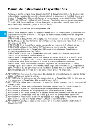 Manual de instrucciones EasyWalker SKY
      Felicidades por la compra de su EasyWalker SKY. El EasyWalker SKY se ha diseñado con
      todo cuidado y prestando atención a la comodidad, la seguridad, la facilidad de uso y el
      diseño. El EasyWalker SKY cumple la norma europea para cochecitos infantiles EN188
      8:2003+A1:2005+A2:2005+A3:2005. El capazo EasyWalker cumple la norma europea
      EN1466:2004. No se olvide de rellenar la prueba de garantía y mandárnosla. Así se
      asegura el mejor servicio y garantía de EasyWalker.

      Le deseamos que disfrute de su EasyWalker SKY.

      IMPORTANTE Antes de usarlo lea detenidamente todas las instrucciones y guárdelas para
ES




      cualquier consulta en el futuro. Si no sigue las instrucciones puede poner en peligro la
      seguridad de su hijo.
      IMPORTANTE El EasyWalker SKY es apto para niños desde los 6 meses hasta un peso de
      15 Kg. El capazo de EasyWalker es para niños desde su nacimiento hasta los 6 meses o
      con un peso de 9 Kg.
      IMPORTANTE En la canastilla se puede transportar un máximo de 5 kilos de carga.
      IMPORTANTE Utilizar el EasyWalker SKY únicamente con el asiento y accesorios
      suministrados. Utilice en el EasyWalker SKY únicamente el capazo EasyWalker o
      accesorios aprobados por EasyWalker.
      IMPORTANTE Procure que el EasyWalker SKY esté con el freno de estacionamiento
      cuando ponga o saque a su hijo del carrito.
      IMPORTANTE El EasyWalker SKY es únicamente apto para transportar a un niño. Para
      transportar a un segundo niño utilice el EasyBoard o el EasyWalker DUO. Para ver las
      posibilidades visite www.easywalker.nl o mire el dorso de estas instrucciones.
      IMPORTANTE Utilice únicamente accesorios originales de EasyWalker SKY. Cuando
      reponga alguna pieza utilice únicamente piezas originales suministradas y /o aprobadas
      por EasyWalker bv. La garantía perderá validez en el caso de daños del EasyWalker SKY
      por sobrecarga, uso indebido o uso de accesorios o piezas no originales.

     ! ADVERTENCIA Mantenga los materiales de plástico del embalaje fuera del alcance de los
       bebés y niños para evitar la asﬁxia.
     ! ADVERTENCIA No deje nunca su niño desatendido en el EasyWalker SKY. No deje que su
       hijo juegue con el EasyWalker SKY, se podría hacer daño.
     ! ADVERTENCIA Utilice siempre el arnés de seguridad de cinco puntos cuando transporte al
       niño en la silla.
     ! ADVERTENCIA Utilice siempre la correa de cadera en combinación con la cinta de la
       entrepierna si sujeta a su hijo con el arnés de seguridad de cinco puntos.
     ! ADVERTENCIA El asiento no es apropiado para niños menores de 6 meses.
     ! ADVERTENCIA No utilice nunca para el capazo un colchón de más de 50 mm de grosor.
     ! ADVERTENCIA Compruebe antes de su uso que todos los cierres estén bloqueados.
     ! ADVERTENCIA Procure que el asiento del capazo esté asegurado correctamente en la
       parte inferior y esté bien ﬁjado, antes de utilizar el EasyWalker SKY.
     ! ADVERTENCIA Cualquier peso que se coloque en la manillar afecta la estabilidad del
       EasyWalker SKY.




      ES-28
 