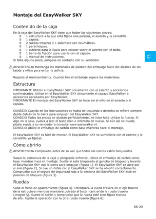 Montaje del EasyWalker SKY

 Contenido de la caja
 En la caja del EasyWalker SKY tiene que haber las siguientes piezas:
           1 estructura a la que está ﬁjada una pulsera, el asiento y la canastilla.
           1 capota.
           2 ruedas traseras y 1 delantera con neumáticos.
           1 parachoques.
           1 cubierta para la lluvia para colocar sobre el asiento con el toldo.
           1 barra de ﬁjación para usarla con el capazo.




                                                                                               ES
           1 manual de instrucciones.
 Si falta alguna pieza, póngase en contacto con su vendedor.

! ADVERTENCIA Mantenga los materiales de plástico del embalaje fuera del alcance de los
  bebés y niños para evitar la asﬁxia.

 Respete el medioambiente. Cuando tire el embalaje separe los materiales.

 Estructura
 IMPORTANTE Utilizar el EasyWalker SKY únicamente con el asiento y accesorios
 suministrados. Utilice en el EasyWalker SKY únicamente el capazo EasyWalker o
 accesorios aprobados por EasyWalker.
 IMPORTANTE El montaje del EasyWalker SKY se hace sin el niño en el asiento o el
 capazo.

 CONSEJO Cuando en las instrucciones se habla de izquierda o derecha se reﬁere siempre
 desde detrás de la barra para empujar del EasyWalker SKY.
 CONSEJO Todas las piezas se ajustan perfectamente, no hace falta utilizar la fuerza. Si
 algo no le sale, vuelva a leer el texto bien e inténtelo de nuevo. Si aún así no puede,
 pídale ayuda a su vendedor o consulte www.easywalker.nl.
 CONSEJO Utilice el embalaje de cartón como base mientras hace el montaje.

 El EasyWalker SKY es fácil de montar. El EasyWalker SKY se suministra con el asiento y la
 canastilla ya ﬁjadas.

 Cómo abrirlo
! ADVERTENCIA Compruebe antes de su uso que todos los cierres estén bloqueados.

 Saque la estructura de la caja y póngaselo enfrente. Utilice el embalaje de cartón como
 base mientras hace el montaje. Suelte si está bloqueado el gancho de bloqueo y levante
 el EasyWalker SKY con la barra para empujar (ﬁgura 1). El EasyWalker SKY se abre por
 sí solo (ﬁgura 2). Si oye un doble clic el EasyWalker SKY se ha abierto correctamente.
 Compruebe que el seguro de seguridad rojo a la derecha del EasyWalker SKY esté en
 posición de bloqueo (ﬁgura 3).

 Ruedas
 Suba el freno de aparcamiento (ﬁgura 4). Introduzca la rueda trasera en el eje trasero
 de la estructura mientras mantiene pulsado el botón central de la rueda trasera
 (imagen 5). Suelte el botón y compruebe que la rueda esté bien ﬁjada tirando
 de ella. Repita la operación con la otra rueda trasera (ﬁgura 6).

                                                                                       ES-29
 