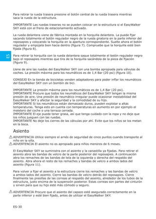 Para retirar la rueda trasera presione el botón central de la rueda trasera mientras
      saca la rueda de la estructura.

      IMPORTANTE Las ruedas traseras no se pueden colocar en la estructura si el EasyWalker
      SKY está con el freno de estacionamiento activado.

      La rueda delantera viene de fábrica montada en la horquilla delantera. La puede ﬁjar
      sacando totalmente el botón regulador negro de la rueda giratoria en la parte inferior del
      reposapies y colocando la horquilla en la apertura correspondiente. Suelte ahora el botón
      regulador y empújela bien hacia dentro (ﬁgura 7). Compruebe que la horquilla esté bien
      ﬁjada (ﬁgura 8).
ES




      Para retirar la horquilla con la rueda delantera saque totalmente el botón regulador negro
      bajo el reposapies mientras que tira de la horquilla sacándola de la pieza de ﬁjación
      (ﬁgura 9).

      Llene de aire las ruedas del EasyWalker SKY con una bomba apropiada para válvulas de
      coches. La presión máxima para los neumáticos es de 1,4 Bar (20 psi) (ﬁgura 10).

      CONSEJO En la tienda de bicicletas venden adaptadores para poder inﬂar los neumáticos
      del EasyWalker SKY con un bombín de bici.

      IMPORTANTE La presión máxima para los neumáticos es de 1,4 Bar (20 psi).
      IMPORTANTE Procure que todos los neumáticos del EasyWalker SKY tengan la misma
      presión de aire. Una presión de neumático irregular puede ocasionar inestabilidad del
      EasyWalker SKY y afectar la seguridad y la comodidad de su hijo.
      IMPORTANTE Si los neumáticos están demasiado duros, pueden explotar a altas
      temperaturas. Tenga esto en cuenta con temperaturas en aumento en por ejemplo el
      maletero del coche o una terraza cerrada.
      IMPORTANTE El eje puede tener grasa, así que tenga cuidado con la ropa y no deje que
      los niños jueguen con las ruedas.
      IMPORTANTE No deje los cierres de las válvulas por ahí. Evite que los niños se los metan
      en la boca.

      Asiento
     ! ADVERTENCIA Utilice siempre el arnés de seguridad de cinco puntos cuando transporte al
       niño en la silla.
     ! ADVERTENCIA El asiento no es apropiado para niños menores de 6 meses.

      El EasyWalker SKY se suministra con el asiento y la canastilla ya ﬁjadas. Para retirar el
      asiento abra las bandas de velcro de la parte posterior del reposapies. A continuación
      abra los remaches de las bandas de tela de la izquierda y derecha del respaldo del
      asiento. Abra ahora el resto de los remaches y bandas de velcro a ambos lados del
      asiento (ﬁgura 11).

      Para volver a ﬁjar el asiento a la estructura cierre los remaches y las bandas de velcro
      a ambos lados del asiento. Cierre las bandas de velcro detrás del reposapies. Cierre
      ﬁnalmente las presillas de las correas al respaldo del asiento, alrededor de los tubos de la
      estructura, justo encima de la suspensión posterior. Estas correas son partes del cinturón
      y sirven para que su hijo esté más cómodo y seguro.

     ! ADVERTENCIA Procure que el asiento del capazo esté asegurado correctamente en la
       parte inferior y esté bien ﬁjado, antes de utilizar el EasyWalker SKY.


      ES-30
 