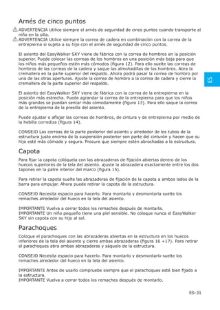 Arnés de cinco puntos
! ADVERTENCIA Utilice siempre el arnés de seguridad de cinco puntos cuando transporte al
  niño en la silla.
! ADVERTENCIA Utilice siempre la correa de cadera en combinación con la correa de la
  entrepierna si sujeta a su hijo con el arnés de seguridad de cinco puntos.

 El asiento del EasyWalker SKY viene de fábrica con la correa de hombros en la posición
 superior. Puede colocar las correas de los hombros en una posición más baja para que
 los niños más pequeños estén más cómodos (ﬁgura 12). Para ello suelte las correas de
 hombros de las correas de la cadera y saque las almohadillas de los hombros. Abra la
 cremallera en la parte superior del respaldo. Ahora podrá pasar la correa de hombro por
 una de las otras aperturas. Ajuste la correa de hombro a la correa de cadera y cierre la




                                                                                             ES
 cremallera de la parte superior del respaldo.

 El asiento del EasyWalker SKY viene de fábrica con la correa de la entrepierna en la
 posición más estrecha. Puede agrandar la correa de la entrepierna para que los niños
 más grandes se puedan sentar más cómodamente (ﬁgura 13). Para ello saque la correa
 de la entrepierna de la presilla del asiento.

 Puede ajustar o aﬂojar las correas de hombros, de cintura y de entrepierna por medio de
 la hebilla corrediza (ﬁgura 14).

 CONSEJO Las correas de la parte posterior del asiento y alrededor de los tubos de la
 estructura justo encima de la suspensión posterior son parte del cinturón y hacen que su
 hijo esté más cómodo y seguro. Procure que siempre estén abrochadas a la estructura.

 Capota
 Para ﬁjar la capota colóquela con las abrazaderas de ﬁjación abiertas dentro de los
 huecos superiores de la tela del asiento. ajuste la abrazadera exactamente entre los dos
 tapones en la patre interior del marco (ﬁgura 15).

 Para retirar la capota suelte las abrazaderas de ﬁjación de la capota a ambos lados de la
 barra para empujar. Ahora puede retirar la capota de la estructura.

 CONSEJO Necesita espacio para hacerlo. Para montarla y desmontarla suelte los
 remaches alrededor del hueco en la tela del asiento.

 IMPORTANTE Vuelva a cerrar todos los remaches después de montarla.
 IMPORTANTE Un niño pequeño tiene una piel sensible. No coloque nunca el EasyWalker
 SKY sin capota con su hijo al sol.

 Parachoques
 Coloque el parachoques con las abrazaderas abiertas en la estructura en los huecos
 inferiores de la tela del asiento y cierre ambas abrazaderas (ﬁgura 16 +17). Para retirar
 el parachoques abra ambas abrazaderas y sáquelo de la estructura.

 CONSEJO Necesita espacio para hacerlo. Para montarlo y desmontarlo suelte los
 remaches alrededor del hueco en la tela del asiento.

 IMPORTANTE Antes de usarlo compruebe siempre que el parachoques esté bien ﬁjado a
 la estructura.
 IMPORTANTE Vuelva a cerrar todos los remaches después de montarlo.


                                                                                     ES-31
 