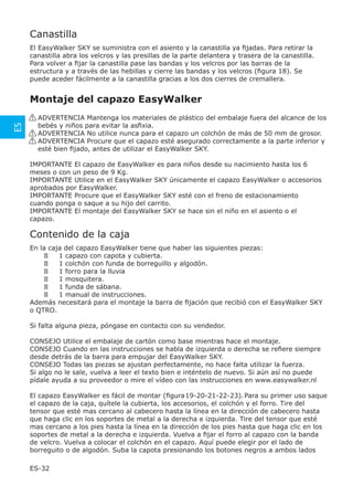 Canastilla
     El EasyWalker SKY se suministra con el asiento y la canastilla ya ﬁjadas. Para retirar la
     canastilla abra los velcros y las presillas de la parte delantera y trasera de la canastilla.
     Para volver a ﬁjar la canastilla pase las bandas y los velcros por las barras de la
     estructura y a través de las hebillas y cierre las bandas y los velcros (ﬁgura 18). Se
     puede aceder fácilmente a la canastilla gracias a los dos cierres de cremallera.


     Montaje del capazo EasyWalker
     ! ADVERTENCIA Mantenga los materiales de plástico del embalaje fuera del alcance de los
ES




       bebés y niños para evitar la asﬁxia.
     ! ADVERTENCIA No utilice nunca para el capazo un colchón de más de 50 mm de grosor.
     ! ADVERTENCIA Procure que el capazo esté asegurado correctamente a la parte inferior y
       esté bien ﬁjado, antes de utilizar el EasyWalker SKY.

     IMPORTANTE El capazo de EasyWalker es para niños desde su nacimiento hasta los 6
     meses o con un peso de 9 Kg.
     IMPORTANTE Utilice en el EasyWalker SKY únicamente el capazo EasyWalker o accesorios
     aprobados por EasyWalker.
     IMPORTANTE Procure que el EasyWalker SKY esté con el freno de estacionamiento
     cuando ponga o saque a su hijo del carrito.
     IMPORTANTE El montaje del EasyWalker SKY se hace sin el niño en el asiento o el
     capazo.

     Contenido de la caja
     En la caja del capazo EasyWalker tiene que haber las siguientes piezas:
              1 capazo con capota y cubierta.
              1 colchón con funda de borreguillo y algodón.
              1 forro para la lluvia
              1 mosquitera.
              1 funda de sábana.
              1 manual de instrucciones.
     Además necesitará para el montaje la barra de ﬁjación que recibió con el EasyWalker SKY
     o QTRO.

     Si falta alguna pieza, póngase en contacto con su vendedor.

     CONSEJO Utilice el embalaje de cartón como base mientras hace el montaje.
     CONSEJO Cuando en las instrucciones se habla de izquierda o derecha se reﬁere siempre
     desde detrás de la barra para empujar del EasyWalker SKY.
     CONSEJO Todas las piezas se ajustan perfectamente, no hace falta utilizar la fuerza.
     Si algo no le sale, vuelva a leer el texto bien e inténtelo de nuevo. Si aún así no puede
     pídale ayuda a su proveedor o mire el vídeo con las instrucciones en www.easywalker.nl

     El capazo EasyWalker es fácil de montar (ﬁgura 19-20-21-22-23). Para su primer uso saque
     el capazo de la caja, quítele la cubierta, los accesorios, el colchón y el forro. Tire del
     tensor que esté mas cercano al cabecero hasta la línea en la dirección de cabecero hasta
     que haga clic en los soportes de metal a la derecha e izquierda. Tire del tensor que esté
     mas cercano a los pies hasta la línea en la dirección de los pies hasta que haga clic en los
     soportes de metal a la derecha e izquierda. Vuelva a ﬁjar el forro al capazo con la banda
     de velcro. Vuelva a colocar el colchón en el capazo. Aquí puede elegir por el lado de
     borreguito o de algodón. Suba la capota presionando los botones negros a ambos lados

     ES-32
 