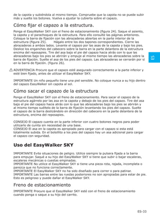 de la capota y subiéndola al mismo tiempo. Compruebe que la capota no se puede subir
 más y suelte los botones. Vuelva a ajustar la cubierta sobre el capazo.

 Cómo ﬁjar el capazo a la estructura.
 Ponga el EasyWalker SKY con el freno de estacionamiento (ﬁgura 24). Saque el asiento,
 la capota y el parachoques de la estructura. Para ello consulte las páginas anteriores.
 Coloque la barra de ﬁjación con las abrazaderas abiertas en la parte interior de la
 estructura (ﬁgura 25).      Hágalo entre los dos tapones correspondientes. Cierre las
 abrazaderas a ambos lados. Levante el capazo por las asas de la capota y bajo los pies.
 Deslice los enganches del cabecero sobre la barra en la parte delantera de la estructura
 encima del reposapies. Tire del asa bajo el pie del capazo hacia atrás con lo que las
 abrazaderas bajo los pies se abrirán y empuje al mismo tiempo las abrazaderas sobre la




                                                                                               ES
 barra de ﬁjación. Suelte el asa de los pies del capazo. Las abrazaderas se cerrarán por sí
 en la barra de ﬁjación. (figura 26).

! ADVERTENCIA Procure que el capazo esté asegurado correctamente a la parte inferior y
  esté bien ﬁjado, antes de utilizar el EasyWalker SKY.

 IMPORTANTE Un niño pequeño tiene una piel sensible. No coloque nunca a su hijo dentro
 del capazo EasyWalker sin capota al sol.

 Cómo sacar el capazo de la estructura
 Ponga el EasyWalker SKY con el freno de estacionamiento. Para sacar el capazo de la
 estructura agárrelo por las asa en la capota y debajo de los pies del capazo. Tire del asa
 bajo el pie del capazo hacia atrás con lo que las abrazaderas bajo los pies se abrirán y
 al mismo tiempo suéltelo de la barra de ﬁjación levantando los pies del capazo. Suelte
 el capazo de la barra deslizándolo en dirección del cabecero en la parte delantera de la
 estructura, encima del reposapies.

 CONSEJO El capazo cuenta en la parte inferior con cuatro botones negros para poder
 utilizarlo de cunita sin necesidad de una base.
 CONSEJO El asa en la capota es apropiado para cargar con el capazo si esta está
 totalmente subida. En el bolsillito a los pies del capazo hay un asa adicional para cargar
 el capazo con seguridad.


 Uso del EasyWalker SKY
 IMPORTANTE Evite situaciones de peligro. Utilice siempre la pulsera ﬁjada a la barra
 para empujar. Saqué a su hijo del EasyWalker SKY si tiene que subir o bajar escaleras,
 escaleras mecánicas o cuestas empinadas.
 IMPORTANTE No utilice el EasyWalker SKY si tiene una pieza rota, rajada, incompleta o
 parezca que no funciona correctamente.
 IMPORTANTE El EasyWalker SKY no ha sido diseñado para correr o para patinar.
 IMPORTANTE Las barras entre las ruedas posteriores no son apropiadas para estar de pie.
 Esto es peligroso y puede dañar el EasyWalker SKY.

 Freno de estacionamiento
 IMPORTANTE Procure que el EasyWalker SKY esté con el freno de estacionamiento
 cuando ponga o saque a su hijo del carrito.




                                                                                       ES-33
 