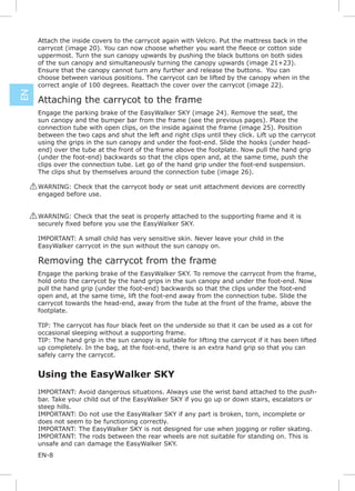 Attach the inside covers to the carrycot again with Velcro. Put the mattress back in the

      uppermost. Turn the sun canopy upwards by pushing the black buttons on both sides
      of the sun canopy and simultaneously turning the canopy upwards (image 21+23).
      Ensure that the canopy cannot turn any further and release the buttons. You can
      choose between various positions. The carrycot can be lifted by the canopy when in the
      correct angle of 100 degrees. Reattach the cover over the carrycot (image 22).
EN




      Attaching the carrycot to the frame
      Engage the parking brake of the EasyWalker SKY (image 24). Remove the seat, the
      sun canopy and the bumper bar from the frame (see the previous pages). Place the
      connection tube with open clips, on the inside against the frame (image 25). Position
      between the two caps and shut the left and right clips until they click. Lift up the carrycot
      using the grips in the sun canopy and under the foot-end. Slide the hooks (under head-
      end) over the tube at the front of the frame above the footplate. Now pull the hand grip
      (under the foot-end) backwards so that the clips open and, at the same time, push the
      clips over the connection tube. Let go of the hand grip under the foot-end suspension.
      The clips shut by themselves around the connection tube (image 26).

     ! WARNING: Check that the carrycot body or seat unit attachment devices are correctly
       engaged before use.


     ! WARNING: Check that the seat is properly attached to the supporting frame and it is


      IMPORTANT: A small child has very sensitive skin. Never leave your child in the
      EasyWalker carrycot in the sun without the sun canopy on.

      Removing the carrycot from the frame
      Engage the parking brake of the EasyWalker SKY. To remove the carrycot from the frame,
      hold onto the carrycot by the hand grips in the sun canopy and under the foot-end. Now
      pull the hand grip (under the foot-end) backwards so that the clips under the foot-end
      open and, at the same time, lift the foot-end away from the connection tube. Slide the
      carrycot towards the head-end, away from the tube at the front of the frame, above the
      footplate.

      TIP: The carrycot has four black feet on the underside so that it can be used as a cot for
      occasional sleeping without a supporting frame.
      TIP: The hand grip in the sun canopy is suitable for lifting the carrycot if it has been lifted
      up completely. In the bag, at the foot-end, there is an extra hand grip so that you can
      safely carry the carrycot.


      Using the EasyWalker SKY
      IMPORTANT: Avoid dangerous situations. Always use the wrist band attached to the push-
      bar. Take your child out of the EasyWalker SKY if you go up or down stairs, escalators or
      steep hills.
      IMPORTANT: Do not use the EasyWalker SKY if any part is broken, torn, incomplete or
      does not seem to be functioning correctly.
      IMPORTANT: The EasyWalker SKY is not designed for use when jogging or roller skating.
      IMPORTANT: The rods between the rear wheels are not suitable for standing on. This is
      unsafe and can damage the EasyWalker SKY.
      EN-8
 