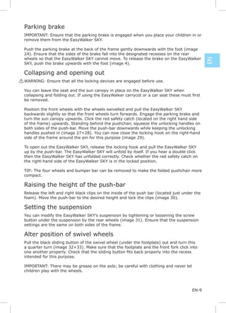Parking brake
 IMPORTANT: Ensure that the parking brake is engaged when you place your children in or
 remove them from the EasyWalker SKY.

 Push the parking brake at the back of the frame gently downwards with the foot (image
 24). Ensure that the sides of the brake fall into the designated recesses on the rear
 wheels so that the EasyWalker SKY cannot move. To release the brake on the EasyWalker




                                                                                                EN
 SKY, push the brake upwards with the foot (image 4).

 Collapsing and opening out
! WARNING: Ensure that all the locking devices are engaged before use.

 You can leave the seat and the sun canopy in place on the EasyWalker SKY when

 be removed.

 Position the front wheels with the wheels swivelled and pull the EasyWalker SKY
 backwards slightly so that the front wheels turn forwards. Engage the parking brake and
 turn the sun canopy upwards. Click the red safety catch (located on the right hand side
 of the frame) upwards. Standing behind the pushchair, squeeze the unlocking handles on
 both sides of the push-bar. Move the push-bar downwards while keeping the unlocking
 handles pushed in (image 27+28). You can now close the locking hook on the right-hand
 side of the frame around the pin for this purpose (image 29).

 To open out the EasyWalker SKY, release the locking hook and pull the EasyWalker SKY
 up by the push-bar. The EasyWalker SKY will unfold by itself. If you hear a double click
 then the EasyWalker SKY has unfolded correctly. Check whether the red safety catch on
 the right-hand side of the EasyWalker SKY is in the locked position.

 TIP: The four wheels and bumper bar can be removed to make the folded pushchair more
 compact.

 Raising the height of the push-bar
 Release the left and right black clips on the inside of the push bar (located just under the
 foam). Move the push-bar to the desired height and lock the clips (image 30).

 Setting the suspension
 You can modify the EasyWalker SKY’s suspension by tightening or loosening the screw
 button under the suspension by the rear wheels (image 31). Ensure that the suspension
 settings are the same on both sides of the frame.

 Alter position of swivel wheels
 Pull the black sliding button of the swivel wheel (under the footplate) out and turn this
 a quarter turn (image 32+33). Make sure that the footplate and the front fork click into

 intended for this purpose.

 IMPORTANT: There may be grease on the axle; be careful with clothing and never let
 children play with the wheels.



                                                                                        EN-9
 