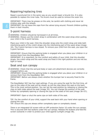 Repairing/replacing tires
      Repair a punctured tire in the same way as you would repair a bicycle tire. It is also
      possible to replace the inner tube. Tire levers must be used to remove the outer tire.

      IMPORTANT: There may be grease on the axle; be careful with clothing and never let
      children play with the wheels.
      IMPORTANT: Do not leave the caps from the valves lying around. Prevent children putting
EN




      them in their mouths.

      5-point harness
     ! WARNING: Children should be harnessed in at all times.
     ! WARNING: Always use the crotch strap in combination with the waist strap when putting
       your child in the 5-point harness.

      Place your child in the seat. Click the shoulder strap onto the crotch strap and slide both
      interlocking parts of the crotch straps into the interlocking part of the waist strap (image
      34). The 5-point harness is now closed. To remove your child from the seat, you open the
      5-point harness.

      IMPORTANT: Ensure that the parking brake is engaged when you place your children in or
      remove them from the EasyWalker SKY.
      IMPORTANT: It is important, for the comfort and safety of your child, that the shoulder

      tight or loose.

      Seat and sun canopy
     ! WARNING: Check that the carrycot body or seat unit attachment devices are correctly
       engaged before use.
       IMPORTANT: Ensure that the parking brake is engaged when you place your children in or
       remove them from the EasyWalker SKY.

      frame.


      zips on the sides of the seat will be closed, as will the clips above the seat on the back.
      This is the most vertical position. You can set the seat position by releasing or closing the
      clips on both sides above the seat (image 35). You can change the position of the seat
      further by completely opening or closing the zips on the sides of the seat (image 36+37).

      IMPORTANT: Open or shut the same zips on both sides of the seat.

      TIP: For the comfort of your child, support the seat back with your hand when opening or
      closing the zips.
      TIP: Ensure the zips are always either completely open or completely closed.

      There is an integrated UV screen with an UPF protection factor 10 under the sun canopy.
      This is secured with two buttons under the sun canopy. Release the buttons and fold the
      screen outwards in order to protect your child against sunlight (image 38).




      EN-10
 