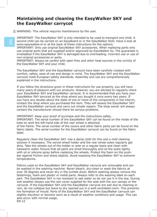 Maintaining and cleaning the EasyWalker SKY and
      the EasyWalker carrycot
     ! WARNING: This vehicle requires maintenance by the user.

      IMPORTANT: The EasyWalker SKY is only intended to be used to transport one child. A
      second child can be carried on an EasyBoard or in the EasyWalker DUO. Have a look at
EN




      www.easywalker.nl or at the back of these instructions for the options.
      IMPORTANT: Only use original EasyWalker SKY accessories. When replacing parts only
      use original parts that are supplied and/or approved by EasyWalker bv. The guarantee is
      invalidated if the EasyWalker SKY is damaged due to overloading, incorrect use or use of
      non-original accessories or parts.

      the EasyWalker SKY and your child.

      The EasyWalker SKY and the EasyWalker carrycot have been carefully created with
      comfort, safety, ease of use and design in mind. The EasyWalker SKY and the EasyWalker
      carrycot meet European safety standards. Assembly and use are comprehensively
      explained in the instructions.

      If you follow the directions given in these instructions for use properly, you will have
      many years of pleasure with our products. However, you are advised to regularly check
      your EasyWalker SKY and EasyWalker carrycot. It is recommended that you have your
      EasyWalker SKY serviced at the shop where you bought it once every two years. If
      you have any doubts about the state of one or more of the components in the interim,
      contact the shop where you purchased the item. They will assess the EasyWalker SKY
      and the EasyWalker carrycot and carry out simple repairs. The shop owner will always
      contact the manufacturer should there be serious problems.

      IMPORTANT: Keep your proof of purchase and the instructions safely.
      IMPORTANT: The serial number of the EasyWalker SKY can be found on the inside of the
      tube on wich the left-hand side of the rear wheel is attached.
      of the frame. The serial number of the covers and other fabric parts can be found on the
      fabric labels. The serial number for the EasyWalker carrycot can be found on the fabric
      label.

      Regularly clean the EasyWalker SKY. Use a damp cloth for this and a mild cleaning
      solution if necessary. The swivel wheel holder and the rear wheel axles regularly get
      dirty. Take the wheels out of the holder or axle on a regular basis and clean with
      lukewarm water. Ensure that all parts are dried thoroughly and oil the axles lightly
      with oil or silicone spray before replacing the wheels. Protect the foam on the push-
      bar against friction and sharp objects. Avoid exposing the EasyWalker SKY to extreme
      temperatures.

      Fabrics used on the EasyWalker SKY and EasyWalker carrycot are removable and can
      be washed in the washing machine. Never bleach, dry-clean or wash the fabrics at
      over 30 degrees and never dry in the tumble dryer. Before washing always remove the
      fastenings, foam and plastic or metal parts. Always refer to the washing label on each
      part. The EasyWalker SKY is not resistant to salt water so do not use it in the sea. During
      wet weather always use the rain cover supplied for the seat with the sun canopy or the
      carrycot. If the EasyWalker SKY and the EasyWalker carrycot are wet due to cleaning or
      rain, do not collapse but leave to dry opened out in a well-ventilated room. This prevents
      the formation of mould. Parts of the EasyWalker SKY and the EasyWalker carrycot can
      slightly discolour or become worn as a result of weather conditions and usage. This can
      also occur with normal usage.
      EN-12
 