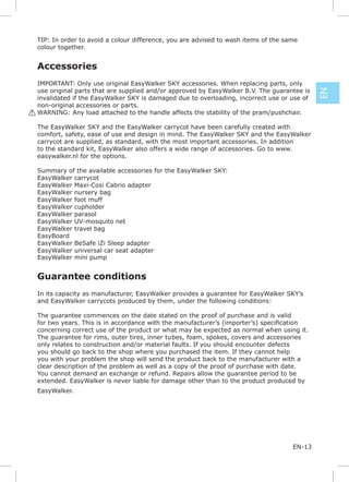 TIP: In order to avoid a colour difference, you are advised to wash items of the same
 colour together.


 Accessories
  IMPORTANT: Only use original EasyWalker SKY accessories. When replacing parts, only
  use original parts that are supplied and/or approved by EasyWalker B.V. The guarantee is




                                                                                             EN
  invalidated if the EasyWalker SKY is damaged due to overloading, incorrect use or use of
  non-original accessories or parts.
! WARNING: Any load attached to the handle affects the stability of the pram/pushchair.

 The EasyWalker SKY and the EasyWalker carrycot have been carefully created with
 comfort, safety, ease of use and design in mind. The EasyWalker SKY and the EasyWalker
 carrycot are supplied, as standard, with the most important accessories. In addition
 to the standard kit, EasyWalker also offers a wide range of accessories. Go to www.
 easywalker.nl for the options.

 Summary of the available accessories for the EasyWalker SKY:
 EasyWalker carrycot
 EasyWalker Maxi-Cosi Cabrio adapter
 EasyWalker nursery bag
 EasyWalker foot muff
 EasyWalker cupholder
 EasyWalker parasol
 EasyWalker UV-mosquito net
 EasyWalker travel bag
 EasyBoard
 EasyWalker BeSafe iZi Sleep adapter
 EasyWalker universal car seat adapter
 EasyWalker mini pump


 Guarantee conditions
 In its capacity as manufacturer, EasyWalker provides a guarantee for EasyWalker SKY’s
 and EasyWalker carrycots produced by them, under the following conditions:

 The guarantee commences on the date stated on the proof of purchase and is valid

 concerning correct use of the product or what may be expected as normal when using it.
 The guarantee for rims, outer tires, inner tubes, foam, spokes, covers and accessories
 only relates to construction and/or material faults. If you should encounter defects
 you should go back to the shop where you purchased the item. If they cannot help
 you with your problem the shop will send the product back to the manufacturer with a
 clear description of the problem as well as a copy of the proof of purchase with date.
 You cannot demand an exchange or refund. Repairs allow the guarantee period to be
 extended. EasyWalker is never liable for damage other than to the product produced by
 EasyWalker.




                                                                                    EN-13
 