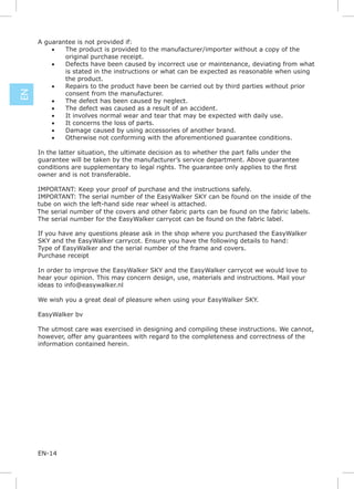 A guarantee is not provided if:
         •   The product is provided to the manufacturer/importer without a copy of the
             original purchase receipt.
         •   Defects have been caused by incorrect use or maintenance, deviating from what
             is stated in the instructions or what can be expected as reasonable when using
             the product.
         •   Repairs to the product have been be carried out by third parties without prior
EN




             consent from the manufacturer.
         •   The defect has been caused by neglect.
         •   The defect was caused as a result of an accident.
         •   It involves normal wear and tear that may be expected with daily use.
         •   It concerns the loss of parts.
         •   Damage caused by using accessories of another brand.
         •   Otherwise not conforming with the aforementioned guarantee conditions.

     In the latter situation, the ultimate decision as to whether the part falls under the
     guarantee will be taken by the manufacturer’s service department. Above guarantee

     owner and is not transferable.

     IMPORTANT: Keep your proof of purchase and the instructions safely.
     IMPORTANT: The serial number of the EasyWalker SKY can be found on the inside of the
     tube on wich the left-hand side rear wheel is attached.
     The serial number of the covers and other fabric parts can be found on the fabric labels.
     The serial number for the EasyWalker carrycot can be found on the fabric label.

     If you have any questions please ask in the shop where you purchased the EasyWalker
     SKY and the EasyWalker carrycot. Ensure you have the following details to hand:
     Type of EasyWalker and the serial number of the frame and covers.
     Purchase receipt

     In order to improve the EasyWalker SKY and the EasyWalker carrycot we would love to
     hear your opinion. This may concern design, use, materials and instructions. Mail your
     ideas to info@easywalker.nl

     We wish you a great deal of pleasure when using your EasyWalker SKY.

     EasyWalker bv

     The utmost care was exercised in designing and compiling these instructions. We cannot,
     however, offer any guarantees with regard to the completeness and correctness of the
     information contained herein.




     EN-14
 