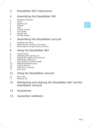 3    EasyWalker SKY Instructions

4    Assembling the EasyWalker SKY
4    Contents of the box
4    Frame
4    Opening out




                                                            EN
4    Wheels
5    Seat
6    5-point harness
6    Sun canopy
6    Bumper bar
7    Storage basket

7    Assembling the EasyWalker carrycot
7    Contents of the box
8    Attaching the carrycot to the frame
8    Removing the carrycot from the frame

8    Using the EasyWalker SKY
9    Parking brake
9    Collapsing and opening out




                                                            EN
9    Raising the height of the push-bar
9    Setting the suspension
9    Alter position of swivel wheels
10   Repairing/replacing tires
10   5-point harness
10   Seat and sun canopy
11   Rain cover

11   Using the EasyWalker carrycot
11   Rain cover
11   Mosquito net

12   Maintaining and cleaning the EasyWalker SKY and the
     EasyWalker carrycot

13   Accessories

13   Guarantee conditions




                                                     EN-1
 