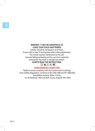 EN




                         WARNING! IT MAY BE DANGEROUS TO
                             LEAVE YOUR CHILD UNATTENDED
                         Children should be harnessed in at all times.
                Ensure child is clear of moving parts whilst making adjustments.
                        This vehicle requires maintenance by the user.
                  Incorrect folding/overloading and the use of non approved
                       accessories may break or damage this product.
                            ALWAYS READ THE INSTRUCTIONS
                                        40




                                 CARELESSNESS CAUSES FIRE
                  Tested to ensure compliance with the Furniture and Furnishings
            (Fire) (Safety) Regulations. Conforms to BS 7409:1996 and EN 1888:2003
                               EasyWalker products: Made in China
                    for UK Distributor: Bibs and Stuff, Surrey, England. RH1 5EW




     EN-2
 