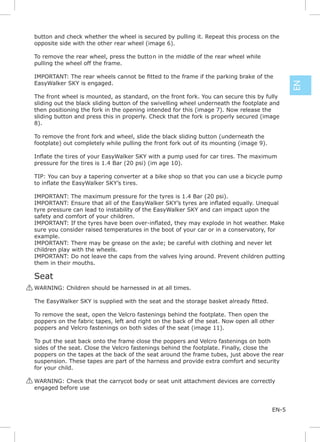 button and check whether the wheel is secured by pulling it. Repeat this process on the
 opposite side with the other rear wheel (image 6).

 To remove the rear wheel, press the button in the middle of the rear wheel while
 pulling the wheel off the frame.


 EasyWalker SKY is engaged.




                                                                                                EN
 The front wheel is mounted, as standard, on the front fork. You can secure this by fully
 sliding out the black sliding button of the swivelling wheel underneath the footplate and
 then positioning the fork in the opening intended for this (image 7). Now release the
 sliding button and press this in properly. Check that the fork is properly secured (image
 8).

 To remove the front fork and wheel, slide the black sliding button (underneath the
 footplate) out completely while pulling the front fork out of its mounting (image 9).

             i                                                       i
 pressure for the tires is 1.4 Bar (20 psi) (im age 10).

 TIP: You can buy a tapering converter at a bike shop so that you can use a bicycle pump
                                 i

 IMPORTANT: The maximum pressure for the tyres is 1.4 Bar (20 psi).

 tyre pressure can lead to instability of the EasyWalker SKY and can impact upon the
 safety and comfort of your children.

 sure you consider raised temperatures in the boot of your car or in a conservatory, for
 example.
 IMPORTANT: There may be grease on the axle; be careful with clothing and never let
 children play with the wheels.
 IMPORTANT: Do not leave the caps from the valves lying around. Prevent children putting
 them in their mouths.

 Seat
! WARNING: Children should be harnessed in at all times.



 To remove the seat, open the Velcro fastenings behind the footplate. Then open the
 poppers on the fabric tapes, left and right on the back of the seat. Now open all other
 poppers and Velcro fastenings on both sides of the seat (image 11).

 To put the seat back onto the frame close the poppers and Velcro fastenings on both
 sides of the seat. Close the Velcro fastenings behind the footplate. Finally, close the
 poppers on the tapes at the back of the seat around the frame tubes, just above the rear
 suspension. These tapes are part of the harness and provide extra comfort and security
 for your child.

! WARNING: Check that the carrycot body or seat unit attachment devices are correctly
  engaged before use


                                                                                         EN-5
 