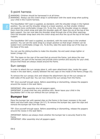 5-point harness
     ! WARNING: Children should be harnessed in at all times.
     ! WARNING: Always use the crotch strap in combination with the waist strap when putting
       your child in the 5-point harness.

      The EasyWalker SKY seat is supplied, as standard, with the shoulder straps in the highest
      position. You can set the shoulder straps to a lower position, so that smaller children
EN




      are seated more comfortably (image 12). To do this, click the shoulder straps to release
      them from the crotch strap and take the shoulder pads off. Open the zip at the top of the
      back support. You can now take the shoulder strap through one of the other openings.
      Click the shoulder strap back onto the crotch strap and shut the zip at the top of the back
      support.

      The EasyWalker SKY seat is supplied, as standard, with the waist strap in the smallest
      position. You can set the waist strap to a larger position so that larger children can be
      seated more comfortably (image 13). To do this, take the waist strap out of the loop on
      the base of the seat.

      You can use the sliding buckles to make the shoulder, hip and waist straps tighter or
      looser (image 14).

      TIP: The tapes on the rear of the seat that go around the frame, just above the rear
      suspension, are part of the harness and provide extra comfort and security for your child.
      Ensure that these are always closed around the frame.

      Sun canopy
      In order to attach the sun canopy place it, with open attachment clips, inside the upper
      recess in the seat fabric, exactly between the two caps on the inside of the frame (image 15).

      To remove the sun canopy click and release the attachment clip on the sun canopy on
      both sides of the push-bar. You can now remove the sun canopy from the frame.

      TIP: Give yourself enough space. Before assembling or dismantling, release the poppers
      around the recess in the seat fabric.

      IMPORTANT: After assembly shut all poppers again.
      IMPORTANT: A small child has very sensitive skin. Never leave your child in the
      EasyWalker SKY in the sun without the sun canopy on.

      Bumper bar
      Place the bumper bar with opened clips on the frame in the lower recesses in the seat
      fabric and shut both clips (image 16+17). To remove the bumper bar, open the clips and
      remove the bumper bar from the frame.

      TIP: Give yourself enough space. Before assembling or dismantling, release the poppers
      around the recess in the seat fabric.


      frame.
      IMPORTANT: After assembly shut all poppers again.




      EN-6
 