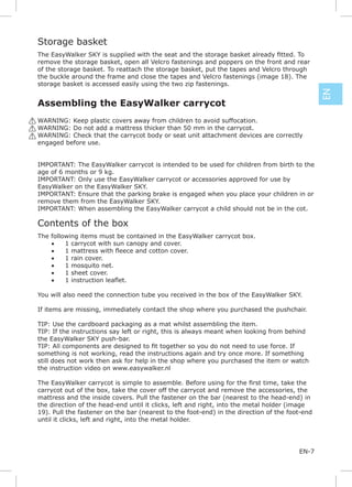 Storage basket

 remove the storage basket, open all Velcro fastenings and poppers on the front and rear
 of the storage basket. To reattach the storage basket, put the tapes and Velcro through
 the buckle around the frame and close the tapes and Velcro fastenings (image 18). The
 storage basket is accessed easily using the two zip fastenings.




                                                                                                EN
 Assembling the EasyWalker carrycot
! WARNING: Keep plastic covers away from children to avoid suffocation.
! WARNING: Do not add a mattress thicker than 50 mm in the carrycot.
! WARNING: Check that the carrycot body or seat unit attachment devices are correctly
  engaged before use.


 IMPORTANT: The EasyWalker carrycot is intended to be used for children from birth to the
 age of 6 months or 9 kg.
 IMPORTANT: Only use the EasyWalker carrycot or accessories approved for use by
 EasyWalker on the EasyWalker SKY.
 IMPORTANT: Ensure that the parking brake is engaged when you place your children in or
 remove them from the EasyWalker SKY.
 IMPORTANT: When assembling the EasyWalker carrycot a child should not be in the cot.

 Contents of the box
 The following items must be contained in the EasyWalker carrycot box.
     •    1 carrycot with sun canopy and cover.
     •
     •    1 rain cover.
     •    1 mosquito net.
     •    1 sheet cover.
     •

 You will also need the connection tube you received in the box of the EasyWalker SKY.

 If items are missing, immediately contact the shop where you purchased the pushchair.

 TIP: Use the cardboard packaging as a mat whilst assembling the item.
 TIP: If the instructions say left or right, this is always meant when looking from behind
 the EasyWalker SKY push-bar.

 something is not working, read the instructions again and try once more. If something
 still does not work then ask for help in the shop where you purchased the item or watch
 the instruction video on www.easywalker.nl


 carrycot out of the box, take the cover off the carrycot and remove the accessories, the
 mattress and the inside covers. Pull the fastener on the bar (nearest to the head-end) in
 the direction of the head-end until it clicks, left and right, into the metal holder (image
 19). Pull the fastener on the bar (nearest to the foot-end) in the direction of the foot-end
 until it clicks, left and right, into the metal holder.




                                                                                        EN-7
 
