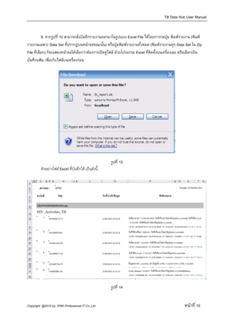 TB Data Hub User Manual

 
            9. จากรูปที่ 10 สามารถสั่งบันทึกรายงานออกมาในรูปแบบ Excel File ไดโดยการกดปุม พิมพรายงาน (พิมพ
รายงานเฉพาะ Data Set ที่ปรากฎบนหนาจอขณะนั้น) หรือปุมพิมพรายงานทั้งหมด (พิมพรายงานทุก Data Set ใน Zip
File ที่เลือก) ก็จะแสดงหนาจอใหเลือกวาตองการเปดดูไฟล ดวยโปรแกรม Excel ที่ติดตั้งบนเครื่องเลย หรือเลือกเปน
บันทึกแฟม เพื่อเก็บไฟลบนเครื่องกอน
 




                                                                                               

                                                      รูปที่ 13
         ตัวอยางไฟล Excel ที่บันทึกได เปนดังนี้
          




                                                                                                                    

                                                      รูปที่ 14


Copyright @2010 by IPAK Professional IT Co.,Ltd.                                                    หนาที่ 10
 