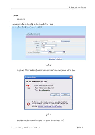 TB Data Hub User Manual


รายงาน
         ประกอบดวย

1. รายงานการขึ้นทะเบียนผูปวยเพื่อรักษาวัณโรค (TB03)




                                                    รูปที่ 24

         ระบุเงื่อนไข ที่ตองการ แลวกดปุม แสดงรายงาน ระบบจะสรางรายงานในรูปแบบ pdf ให User




                                                    รูปที่ 25

         สามารรถจัดเก็บรายงานตามชื่อที่ตองการ โดย รูปแบบ รายงาน ได ผล ดังนี้


Copyright @2010 by IPAK Professional IT Co.,Ltd.                                                หนาที่ 15
 