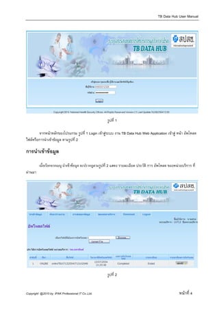 TB Data Hub User Manual




                                                      รูปที่ 1

        จากหนาหลักของโปรแกรม รูปที่ 1 Login เขาสูระบบ งาน TB Data Hub Web Application เขาสู หนา อัพโหลด
ไฟลหรือการนําเขาขอมูล ตามรูปที่ 2

การนําเขาขอมูล

         เมื่อเรียกจากเมนู นําเขาขอมูล จะปรากฎตามรูปที่ 2 แสดง รายละเอียด ประวัติ การ อัพโหลด ของหนวยบริการ ที่
ผานมา




                                                      รูปที่ 2


Copyright @2010 by IPAK Professional IT Co.,Ltd.                                                       หนาที่ 4
 