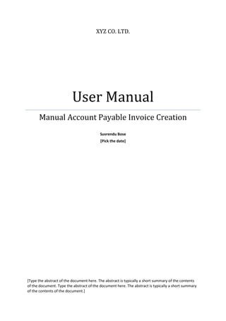 XYZ CO. LTD.
User Manual
Manual Account Payable Invoice Creation
Suvrendu Bose
[Pick the date]
[Type the abstract of the document here. The abstract is typically a short summary of the contents
of the document. Type the abstract of the document here. The abstract is typically a short summary
of the contents of the document.]
 