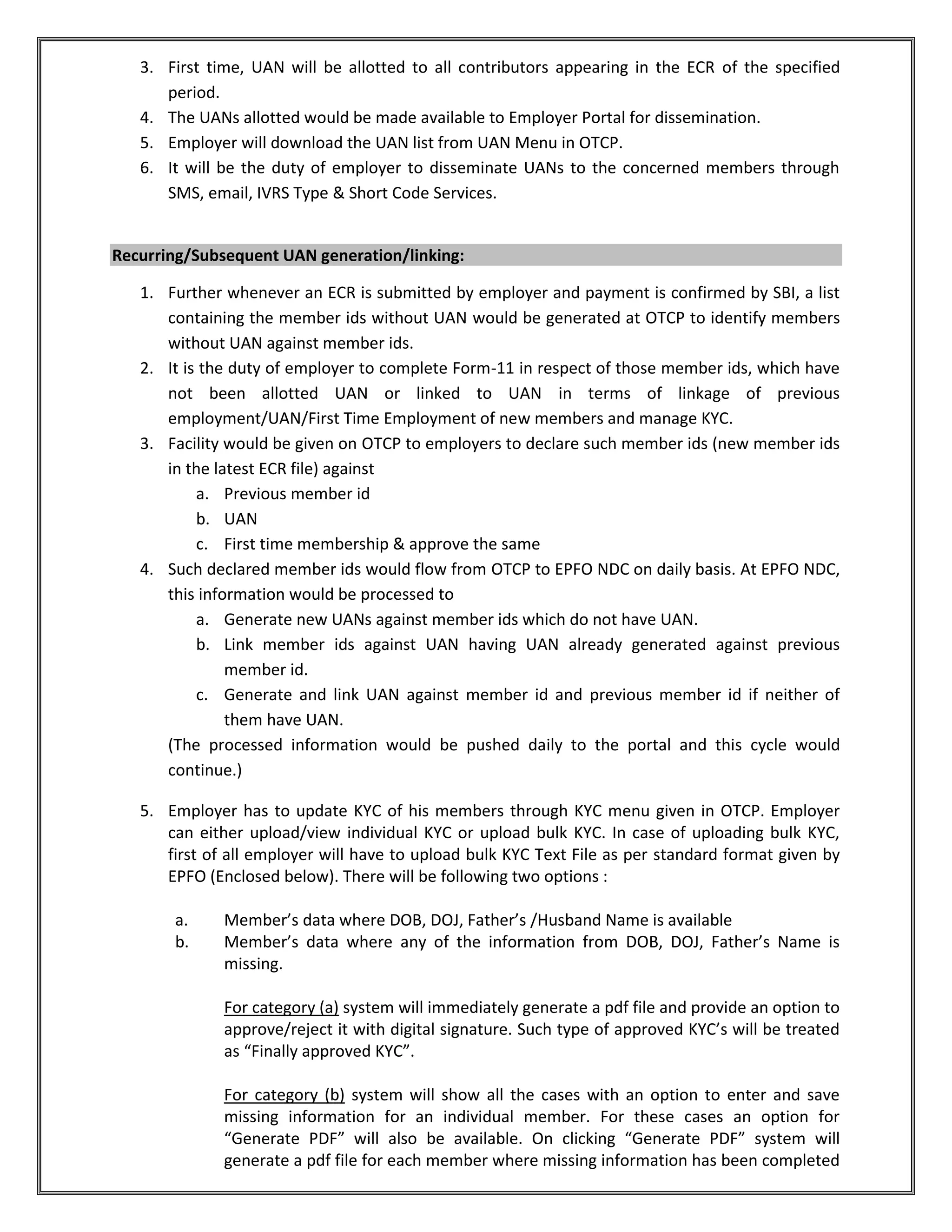 3. First time, UAN will be allotted to all contributors appearing in the ECR of the specified
period.
4. The UANs allotted would be made available to Employer Portal for dissemination.
5. Employer will download the UAN list from UAN Menu in OTCP.
6. It will be the duty of employer to disseminate UANs to the concerned members through
SMS, email, IVRS Type & Short Code Services.
Recurring/Subsequent UAN generation/linking:
1. Further whenever an ECR is submitted by employer and payment is confirmed by SBI, a list
containing the member ids without UAN would be generated at OTCP to identify members
without UAN against member ids.
2. It is the duty of employer to complete Form-11 in respect of those member ids, which have
not been allotted UAN or linked to UAN in terms of linkage of previous
employment/UAN/First Time Employment of new members and manage KYC.
3. Facility would be given on OTCP to employers to declare such member ids (new member ids
in the latest ECR file) against
a. Previous member id
b. UAN
c. First time membership & approve the same
4. Such declared member ids would flow from OTCP to EPFO NDC on daily basis. At EPFO NDC,
this information would be processed to
a. Generate new UANs against member ids which do not have UAN.
b. Link member ids against UAN having UAN already generated against previous
member id.
c. Generate and link UAN against member id and previous member id if neither of
them have UAN.
(The processed information would be pushed daily to the portal and this cycle would
continue.)
5. Employer has to update KYC of his members through KYC menu given in OTCP. Employer
can either upload/view individual KYC or upload bulk KYC. In case of uploading bulk KYC,
first of all employer will have to upload bulk KYC Text File as per standard format given by
EPFO (Enclosed below). There will be following two options :
a. Member’s data where DOB, DOJ, Father’s /Husband Name is available
b. Member’s data where any of the information from DOB, DOJ, Father’s Name is
missing.
For category (a) system will immediately generate a pdf file and provide an option to
approve/reject it with digital signature. Such type of approved KYC’s will be treated
as “Finally approved KYC”.
For category (b) system will show all the cases with an option to enter and save
missing information for an individual member. For these cases an option for
“Generate PDF” will also be available. On clicking “Generate PDF” system will
generate a pdf file for each member where missing information has been completed
 