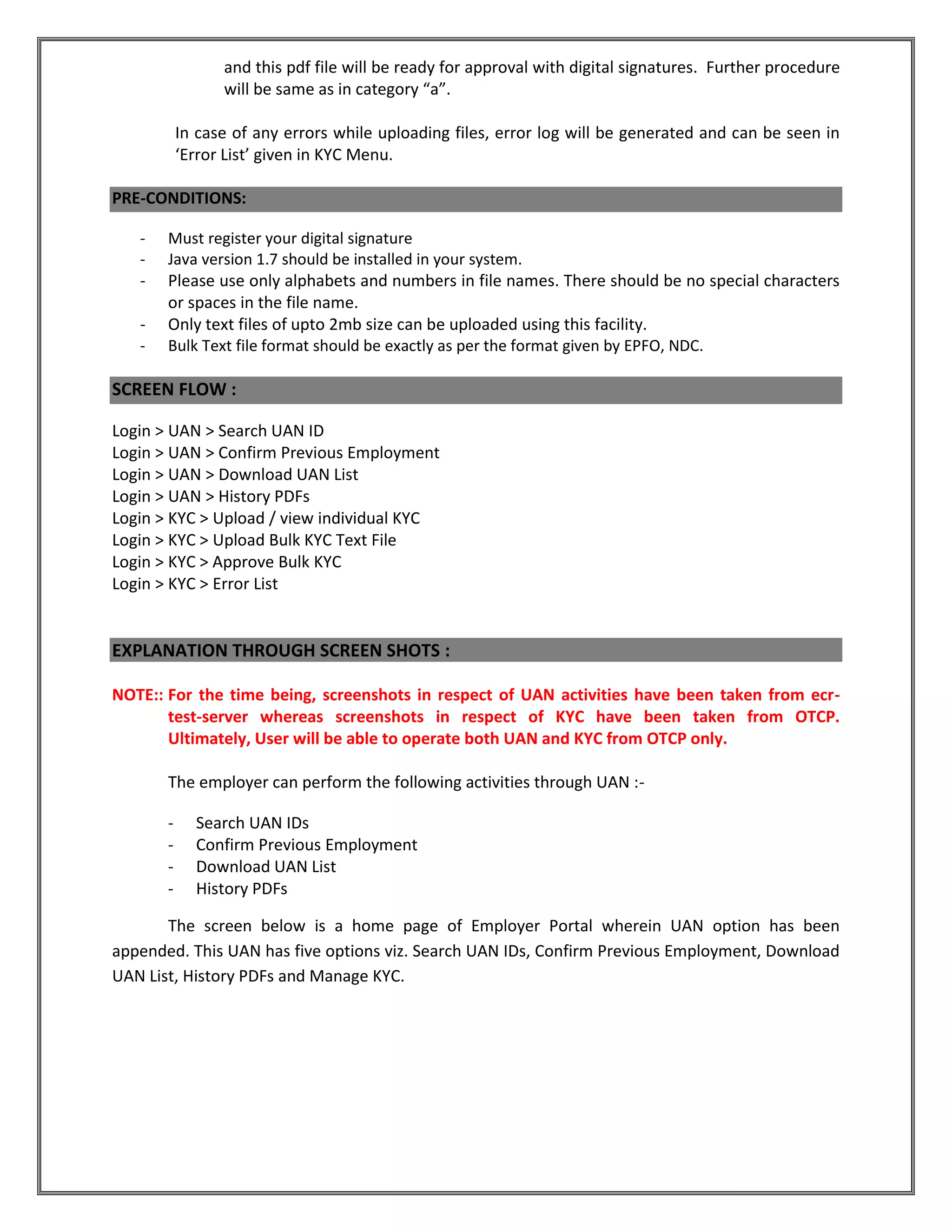 and this pdf file will be ready for approval with digital signatures. Further procedure
will be same as in category “a”.
In case of any errors while uploading files, error log will be generated and can be seen in
‘Error List’ given in KYC Menu.
PRE-CONDITIONS:
- Must register your digital signature
- Java version 1.7 should be installed in your system.
- Please use only alphabets and numbers in file names. There should be no special characters
or spaces in the file name.
- Only text files of upto 2mb size can be uploaded using this facility.
- Bulk Text file format should be exactly as per the format given by EPFO, NDC.
SCREEN FLOW :
Login > UAN > Search UAN ID
Login > UAN > Confirm Previous Employment
Login > UAN > Download UAN List
Login > UAN > History PDFs
Login > KYC > Upload / view individual KYC
Login > KYC > Upload Bulk KYC Text File
Login > KYC > Approve Bulk KYC
Login > KYC > Error List
EXPLANATION THROUGH SCREEN SHOTS :
NOTE:: For the time being, screenshots in respect of UAN activities have been taken from ecr-
test-server whereas screenshots in respect of KYC have been taken from OTCP.
Ultimately, User will be able to operate both UAN and KYC from OTCP only.
The employer can perform the following activities through UAN :-
- Search UAN IDs
- Confirm Previous Employment
- Download UAN List
- History PDFs
The screen below is a home page of Employer Portal wherein UAN option has been
appended. This UAN has five options viz. Search UAN IDs, Confirm Previous Employment, Download
UAN List, History PDFs and Manage KYC.
 