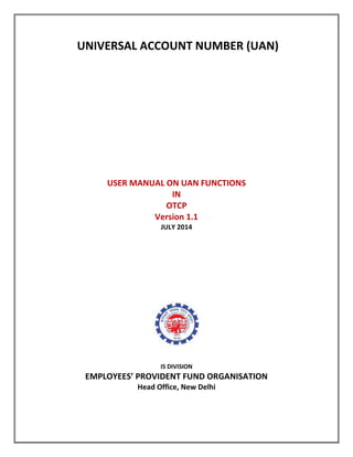 UNIVERSAL ACCOUNT NUMBER (UAN)
USER MANUAL ON UAN FUNCTIONS
IN
OTCP
Version 1.1
JULY 2014
IS DIVISION
EMPLOYEES’ PROVIDENT FUND ORGANISATION
Head Office, New Delhi
 