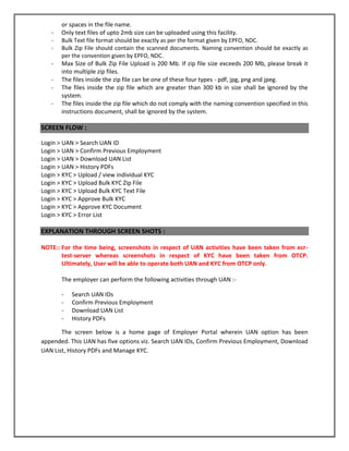 or spaces in the file name. 
- Only text files of upto 2mb size can be uploaded using this facility. 
- Bulk Text file format should be exactly as per the format given by EPFO, NDC. 
- Bulk Zip File should contain the scanned documents. Naming convention should be exactly as per the convention given by EPFO, NDC. 
- Max Size of Bulk Zip File Upload is 200 Mb. If zip file size exceeds 200 Mb, please break it into multiple zip files. 
- The files inside the zip file can be one of these four types - pdf, jpg, png and jpeg. 
- The files inside the zip file which are greater than 300 kb in size shall be ignored by the system. 
- The files inside the zip file which do not comply with the naming convention specified in this instructions document, shall be ignored by the system. 
SCREEN FLOW : 
Login > UAN > Search UAN ID 
Login > UAN > Confirm Previous Employment 
Login > UAN > Download UAN List 
Login > UAN > History PDFs 
Login > KYC > Upload / view individual KYC 
Login > KYC > Upload Bulk KYC Zip File 
Login > KYC > Upload Bulk KYC Text File 
Login > KYC > Approve Bulk KYC 
Login > KYC > Approve KYC Document 
Login > KYC > Error List 
EXPLANATION THROUGH SCREEN SHOTS : 
NOTE:: For the time being, screenshots in respect of UAN activities have been taken from ecr- test-server whereas screenshots in respect of KYC have been taken from OTCP. Ultimately, User will be able to operate both UAN and KYC from OTCP only. 
The employer can perform the following activities through UAN :- 
- Search UAN IDs 
- Confirm Previous Employment 
- Download UAN List 
- History PDFs 
The screen below is a home page of Employer Portal wherein UAN option has been appended. This UAN has five options viz. Search UAN IDs, Confirm Previous Employment, Download UAN List, History PDFs and Manage KYC.  