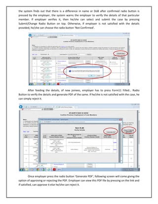 the system finds out that there is a difference in name or DoB after confirmed radio button is pressed by the employer, the system warns the employer to verify the details of that particular member. If employer verifies it, then he/she can select and submit the case by pressing Submit/Change Radio Button on top. Otherwise, if employer is not satisfied with the details provided, he/she can choose the radio button ‘Not Confirmed’. 
After feeding the details, of new joinees, employer has to press Form11 Filled… Radio Button to verify the details and generate PDF of the same. If he/she is not satisfied with the case, he can simply reject it. 
Once employer press the radio button ‘Generate PDF’, following screen will come giving the option of approving or rejecting the PDF. Employer can view this PDF file by pressing on the link and if satisfied, can approve it else he/she can reject it.  