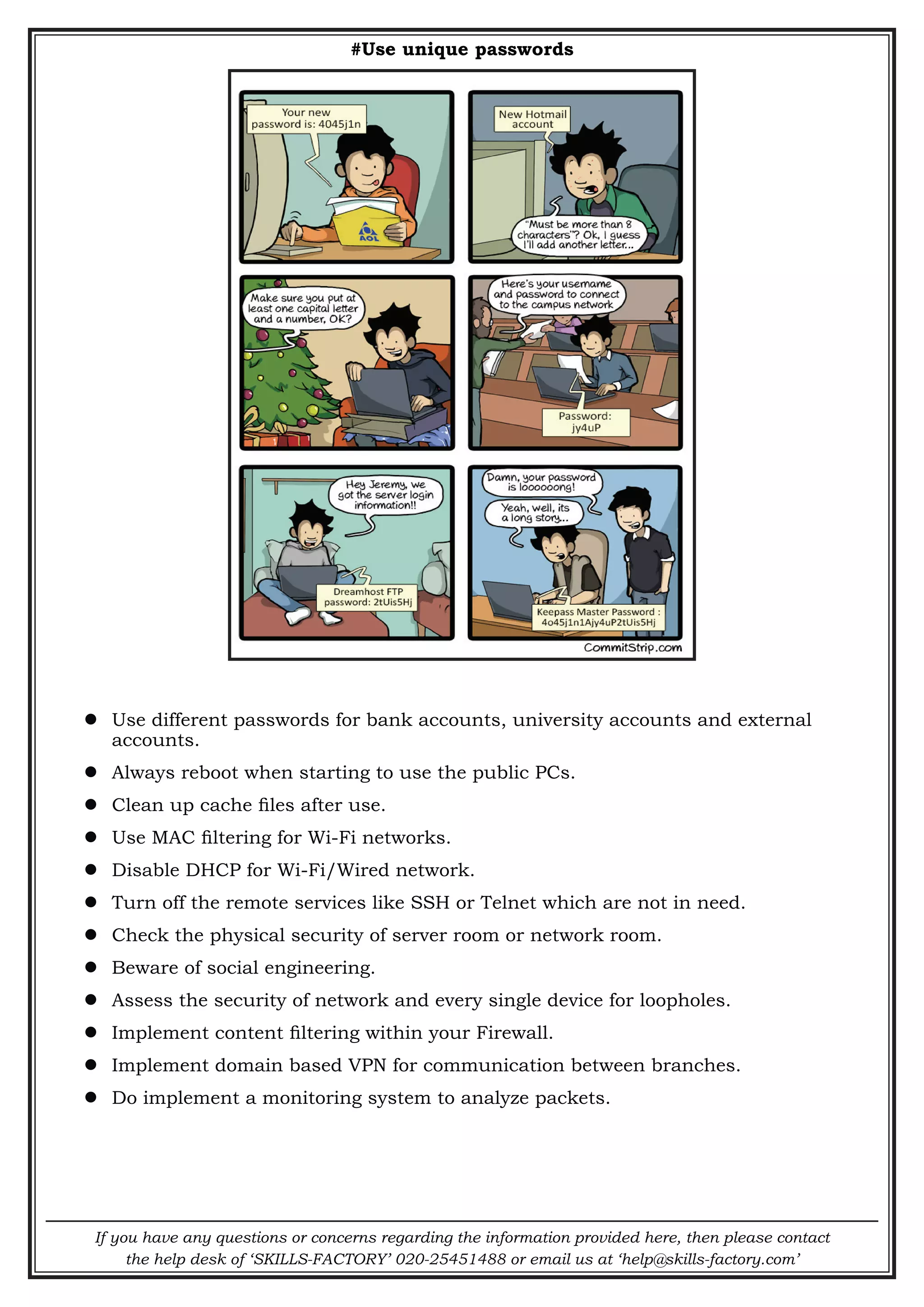 If you have any questions or concerns regarding the information provided here, then please contact
the help desk of ‘SKILLS-FACTORY’ 020-25451488 or email us at ‘help@skills-factory.com’
#Use unique passwords
 Use different passwords for bank accounts, university accounts and external
accounts.
 Always reboot when starting to use the public PCs.
 Clean up cache files after use.
 Use MAC filtering for Wi-Fi networks.
 Disable DHCP for Wi-Fi/Wired network.
 Turn off the remote services like SSH or Telnet which are not in need.
 Check the physical security of server room or network room.
 Beware of social engineering.
 Assess the security of network and every single device for loopholes.
 Implement content filtering within your Firewall.
 Implement domain based VPN for communication between branches.
 Do implement a monitoring system to analyze packets.
 