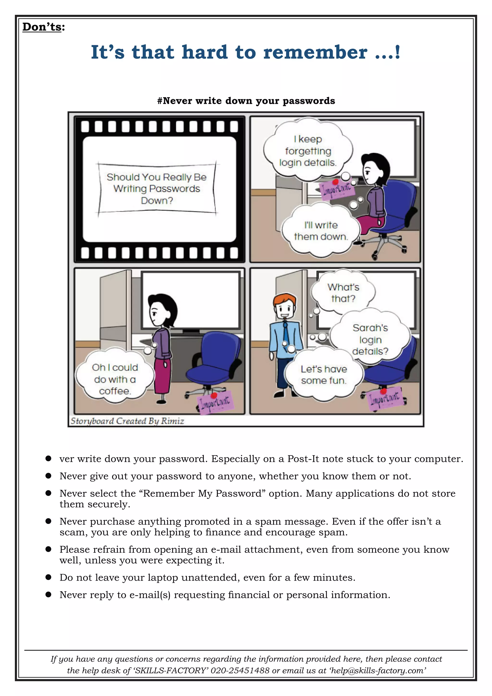 If you have any questions or concerns regarding the information provided here, then please contact
the help desk of ‘SKILLS-FACTORY’ 020-25451488 or email us at ‘help@skills-factory.com’
Don’ts:
It’s that hard to remember …!
#Never write down your passwords
 ver write down your password. Especially on a Post-It note stuck to your computer.
 Never give out your password to anyone, whether you know them or not.
 Never select the “Remember My Password” option. Many applications do not store
them securely.
 Never purchase anything promoted in a spam message. Even if the offer isn’t a
scam, you are only helping to finance and encourage spam.
 Please refrain from opening an e-mail attachment, even from someone you know
well, unless you were expecting it.
 Do not leave your laptop unattended, even for a few minutes.
 Never reply to e-mail(s) requesting financial or personal information.
 
