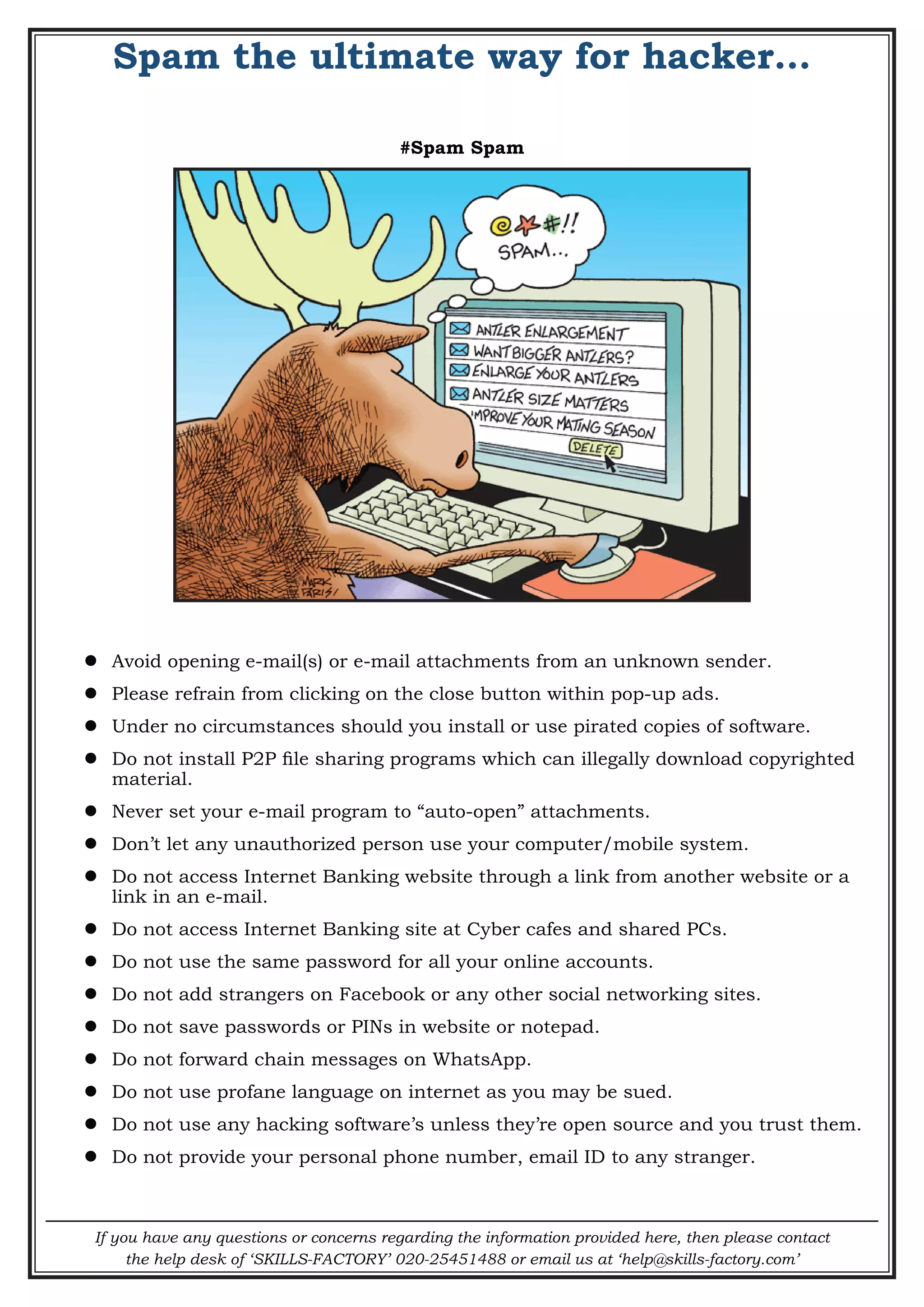 If you have any questions or concerns regarding the information provided here, then please contact
the help desk of ‘SKILLS-FACTORY’ 020-25451488 or email us at ‘help@skills-factory.com’
Spam the ultimate way for hacker…
#Spam Spam
 Avoid opening e-mail(s) or e-mail attachments from an unknown sender.
 Please refrain from clicking on the close button within pop-up ads.
 Under no circumstances should you install or use pirated copies of software.
 Do not install P2P file sharing programs which can illegally download copyrighted
material.
 Never set your e-mail program to “auto-open” attachments.
 Don’t let any unauthorized person use your computer/mobile system.
 Do not access Internet Banking website through a link from another website or a
link in an e-mail.
 Do not access Internet Banking site at Cyber cafes and shared PCs.
 Do not use the same password for all your online accounts.
 Do not add strangers on Facebook or any other social networking sites.
 Do not save passwords or PINs in website or notepad.
 Do not forward chain messages on WhatsApp.
 Do not use profane language on internet as you may be sued.
 Do not use any hacking software’s unless they’re open source and you trust them.
 Do not provide your personal phone number, email ID to any stranger.
 