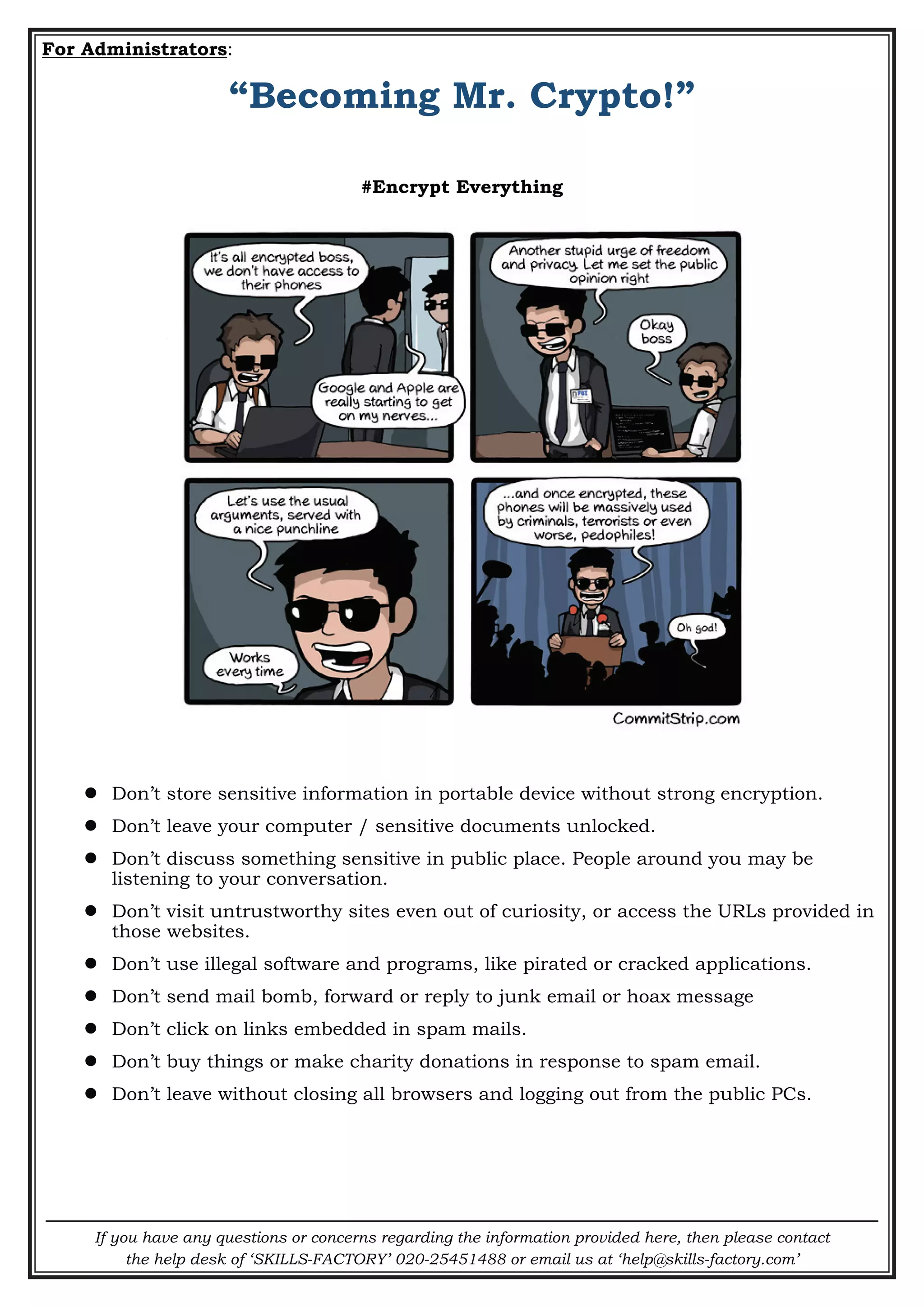 If you have any questions or concerns regarding the information provided here, then please contact
the help desk of ‘SKILLS-FACTORY’ 020-25451488 or email us at ‘help@skills-factory.com’
For Administrators:
“Becoming Mr. Crypto!”
#Encrypt Everything
 Don’t store sensitive information in portable device without strong encryption.
 Don’t leave your computer / sensitive documents unlocked.
 Don’t discuss something sensitive in public place. People around you may be
listening to your conversation.
 Don’t visit untrustworthy sites even out of curiosity, or access the URLs provided in
those websites.
 Don’t use illegal software and programs, like pirated or cracked applications.
 Don’t send mail bomb, forward or reply to junk email or hoax message
 Don’t click on links embedded in spam mails.
 Don’t buy things or make charity donations in response to spam email.
 Don’t leave without closing all browsers and logging out from the public PCs.
 