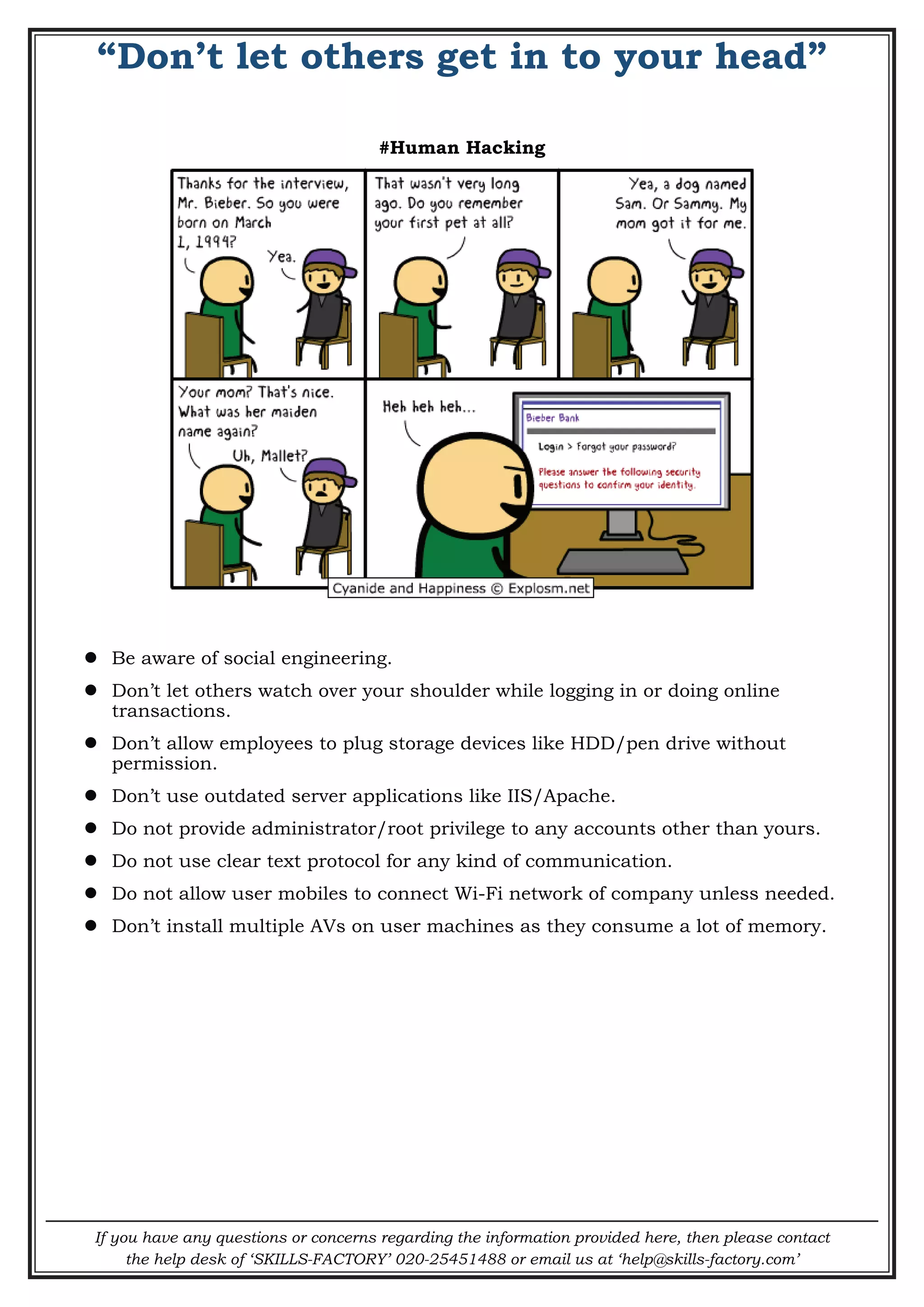 If you have any questions or concerns regarding the information provided here, then please contact
the help desk of ‘SKILLS-FACTORY’ 020-25451488 or email us at ‘help@skills-factory.com’
“Don’t let others get in to your head”
#Human Hacking
 Be aware of social engineering.
 Don’t let others watch over your shoulder while logging in or doing online
transactions.
 Don’t allow employees to plug storage devices like HDD/pen drive without
permission.
 Don’t use outdated server applications like IIS/Apache.
 Do not provide administrator/root privilege to any accounts other than yours.
 Do not use clear text protocol for any kind of communication.
 Do not allow user mobiles to connect Wi-Fi network of company unless needed.
 Don’t install multiple AVs on user machines as they consume a lot of memory.
 