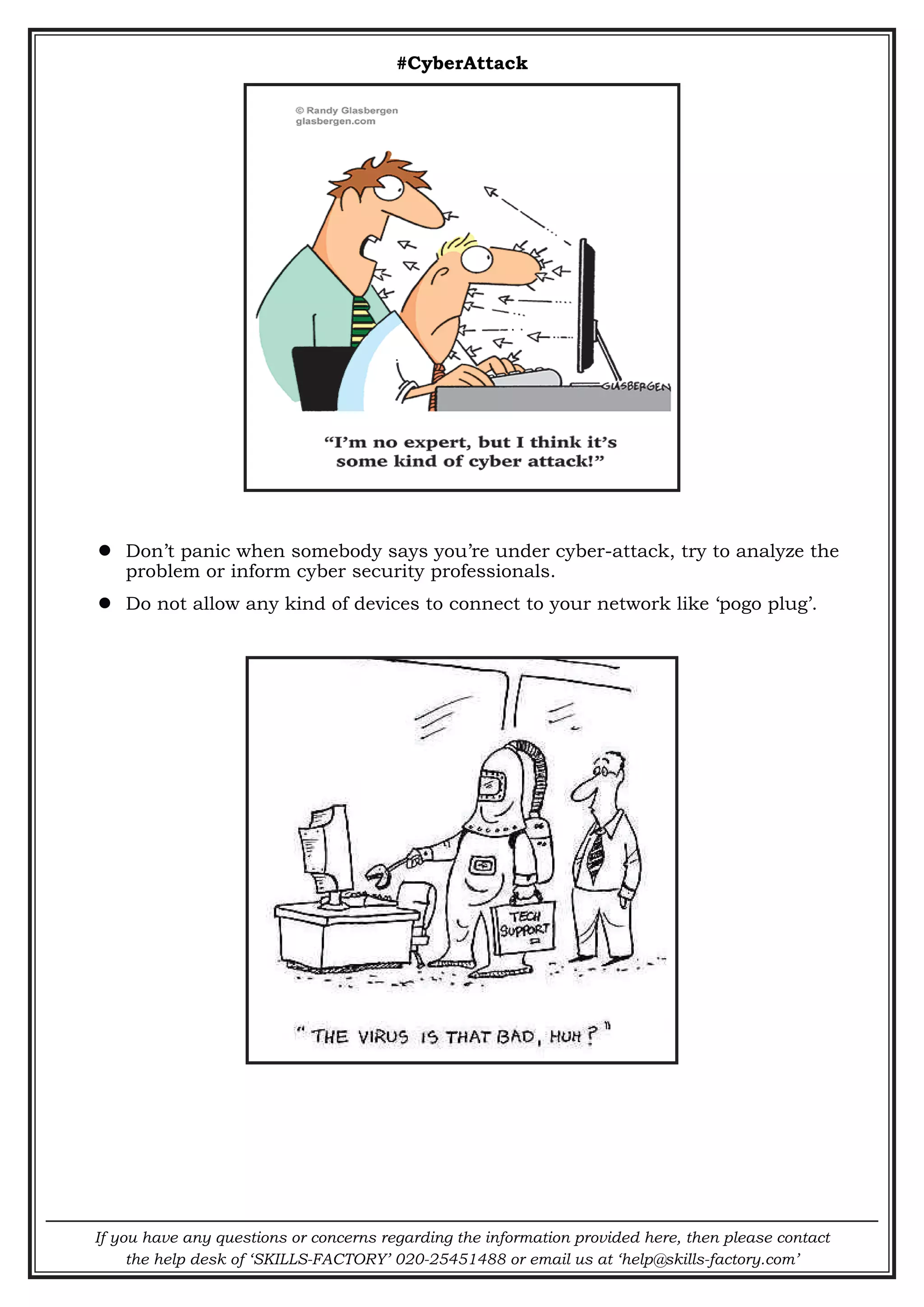If you have any questions or concerns regarding the information provided here, then please contact
the help desk of ‘SKILLS-FACTORY’ 020-25451488 or email us at ‘help@skills-factory.com’
#CyberAttack
 Don’t panic when somebody says you’re under cyber-attack, try to analyze the
problem or inform cyber security professionals.
 Do not allow any kind of devices to connect to your network like ‘pogo plug’.
 