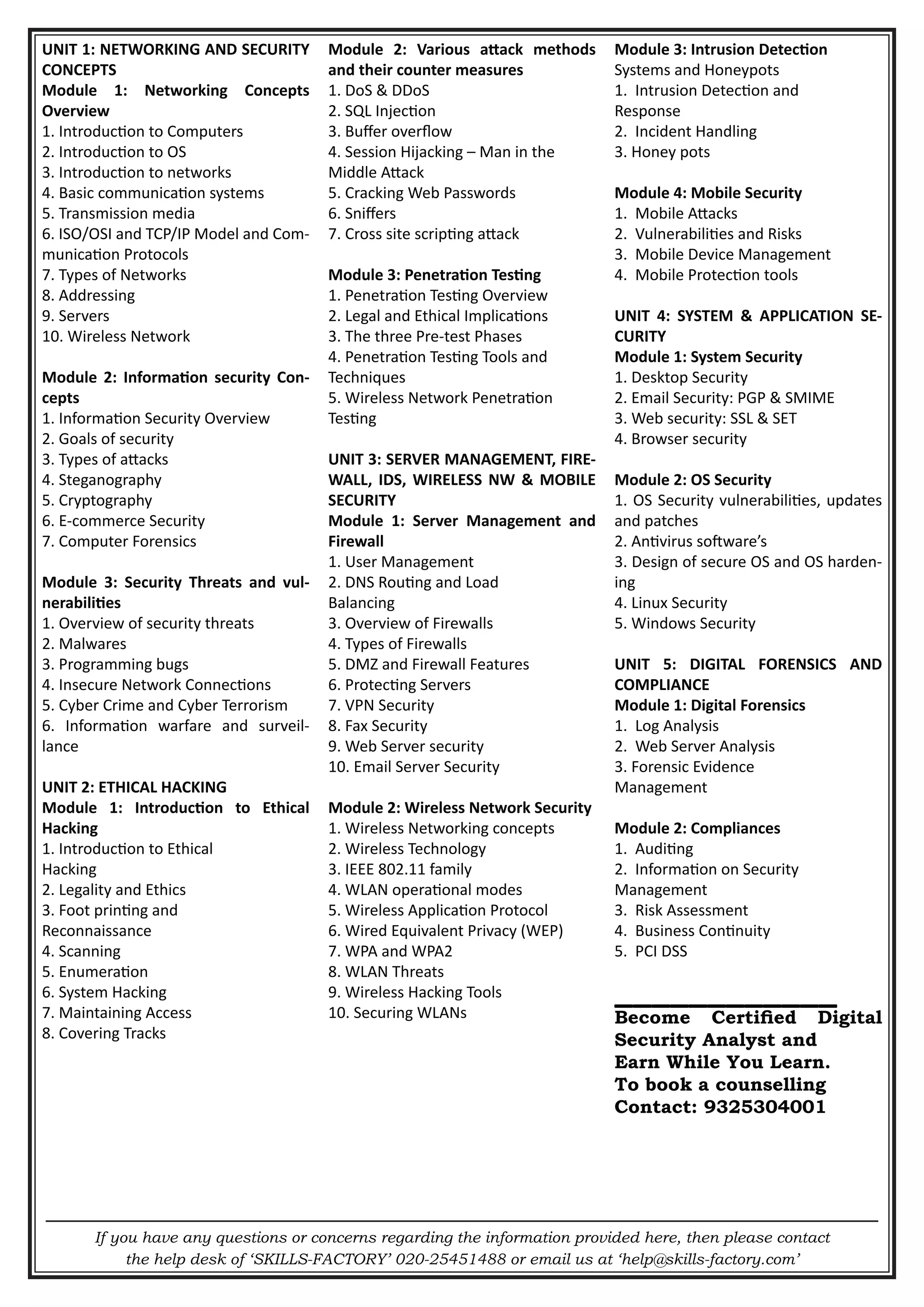 If you have any questions or concerns regarding the information provided here, then please contact
the help desk of ‘SKILLS-FACTORY’ 020-25451488 or email us at ‘help@skills-factory.com’
UNIT 1: NETWORKING AND SECURITY
CONCEPTS
Module 1: Networking Concepts
Overview
1. Introduction to Computers
2. Introduction to OS
3. Introduction to networks
4. Basic communication systems
5. Transmission media
6. ISO/OSI and TCP/IP Model and Com-
munication Protocols
7. Types of Networks
8. Addressing
9. Servers
10. Wireless Network
Module 2: Information security Con-
cepts
1. Information Security Overview
2. Goals of security
3. Types of attacks
4. Steganography
5. Cryptography
6. E-commerce Security
7. Computer Forensics
Module 3: Security Threats and vul-
nerabilities
1. Overview of security threats
2. Malwares
3. Programming bugs
4. Insecure Network Connections
5. Cyber Crime and Cyber Terrorism
6. Information warfare and surveil-
lance
UNIT 2: ETHICAL HACKING
Module 1: Introduction to Ethical
Hacking
1. Introduction to Ethical
Hacking
2. Legality and Ethics
3. Foot printing and
Reconnaissance
4. Scanning
5. Enumeration
6. System Hacking
7. Maintaining Access
8. Covering Tracks
Module 2: Various attack methods
and their counter measures
1. DoS & DDoS
2. SQL Injection
3. Buffer overflow
4. Session Hijacking – Man in the
Middle Attack
5. Cracking Web Passwords
6. Sniffers
7. Cross site scripting attack
Module 3: Penetration Testing
1. Penetration Testing Overview
2. Legal and Ethical Implications
3. The three Pre-test Phases
4. Penetration Testing Tools and
Techniques
5. Wireless Network Penetration
Testing
UNIT 3: SERVER MANAGEMENT, FIRE-
WALL, IDS, WIRELESS NW & MOBILE
SECURITY
Module 1: Server Management and
Firewall
1. User Management
2. DNS Routing and Load
Balancing
3. Overview of Firewalls
4. Types of Firewalls
5. DMZ and Firewall Features
6. Protecting Servers
7. VPN Security
8. Fax Security
9. Web Server security
10. Email Server Security
Module 2: Wireless Network Security
1. Wireless Networking concepts
2. Wireless Technology
3. IEEE 802.11 family
4. WLAN operational modes
5. Wireless Application Protocol
6. Wired Equivalent Privacy (WEP)
7. WPA and WPA2
8. WLAN Threats
9. Wireless Hacking Tools
10. Securing WLANs
Module 3: Intrusion Detection
Systems and Honeypots
1. Intrusion Detection and
Response
2. Incident Handling
3. Honey pots
Module 4: Mobile Security
1. Mobile Attacks
2. Vulnerabilities and Risks
3. Mobile Device Management
4. Mobile Protection tools
UNIT 4: SYSTEM & APPLICATION SE-
CURITY
Module 1: System Security
1. Desktop Security
2. Email Security: PGP & SMIME
3. Web security: SSL & SET
4. Browser security
Module 2: OS Security
1. OS Security vulnerabilities, updates
and patches
2. Antivirus software’s
3. Design of secure OS and OS harden-
ing
4. Linux Security
5. Windows Security
UNIT 5: DIGITAL FORENSICS AND
COMPLIANCE
Module 1: Digital Forensics
1. Log Analysis
2. Web Server Analysis
3. Forensic Evidence
Management
Module 2: Compliances
1. Auditing
2. Information on Security
Management
3. Risk Assessment
4. Business Continuity
5. PCI DSS
____________
Become Certified Digital
Security Analyst and
Earn While You Learn.
To book a counselling
Contact: 9325304001
 